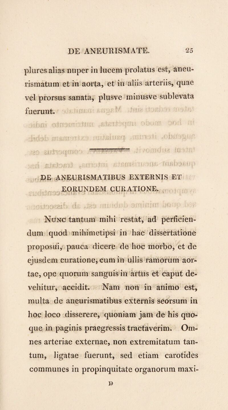 plures alias nuper in lucem prolatus est, aneu- rismatum et in aorta, et in aliis arteriis, quae vel prorsus sanata, plusve minusve sublevata fuerunt. DE ANEURISMATIBUS EXTERNIS ET EORUNDEM CURATIONE. Nunc tantum mihi restat, ad perficien¬ dum quod mihimetipsi in hac dissertatione proposui, pauca dicere de hoc morbo, et de ejusdem curatione, cum in ullis ramorum aor¬ tae, ope quorum sanguis in artus et caput de¬ vehitur, accidit. Nam non in animo est, multa de aneurismatibus externis seorsum in hoc loco disserere, quoniam jam de his quo¬ que in paginis praegressis tractaverim. Om¬ nes arteriae externae, non extremitatum tan¬ tum, ligatae fuerunt, sed etiam carotides communes in propinquitate organorum maxi-