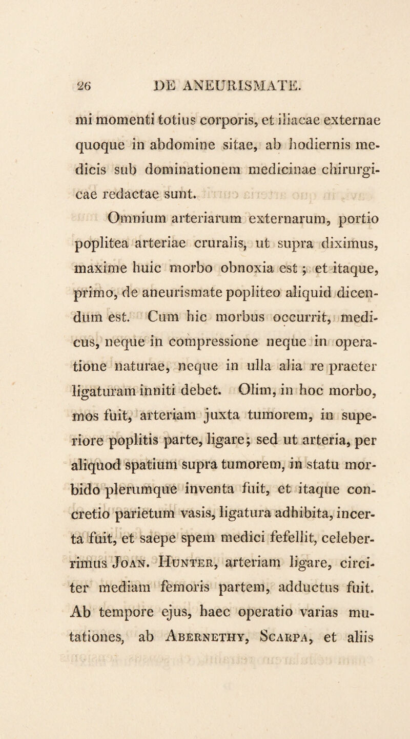 mi momenti totius corporis, et iliacae externae quoque in abdomine sitae, ab hodiernis me¬ dicis sub dominationem medicinae chirurgi¬ cae redactae sunt. Omnium arteriarum externarum, portio poplitea arteriae cruralis, ut supra diximus, maxime huic morbo obnoxia est; et itaque, primo, de aneurismate popliteo aliquid dicen¬ dum est. Cum hic morbus occurrit, medi¬ cus, neque in compressione neque in opera¬ tione naturae, neque in ulla alia re praeter ligaturam inniti debet. Olim, in hoc morbo, mos fuit, arteriam juxta tumorem, in supe¬ riore poplitis parte, ligare; sed ut arteria, per aliquod spatium supra tumorem, in statu mor¬ bido plerumque inventa fuit, et itaque con¬ cretio parietum vasis, ligatura adhibita, incer¬ ta fuit, et saepe spem medici fefellit, celeber¬ rimus Joan. Hunter, arteriam ligare, circi¬ ter mediam femoris partem, adductus fuit. Ab tempore ejus, haec operatio varias mu¬ tationes, ab Abernethy, Scarpa, et aliis