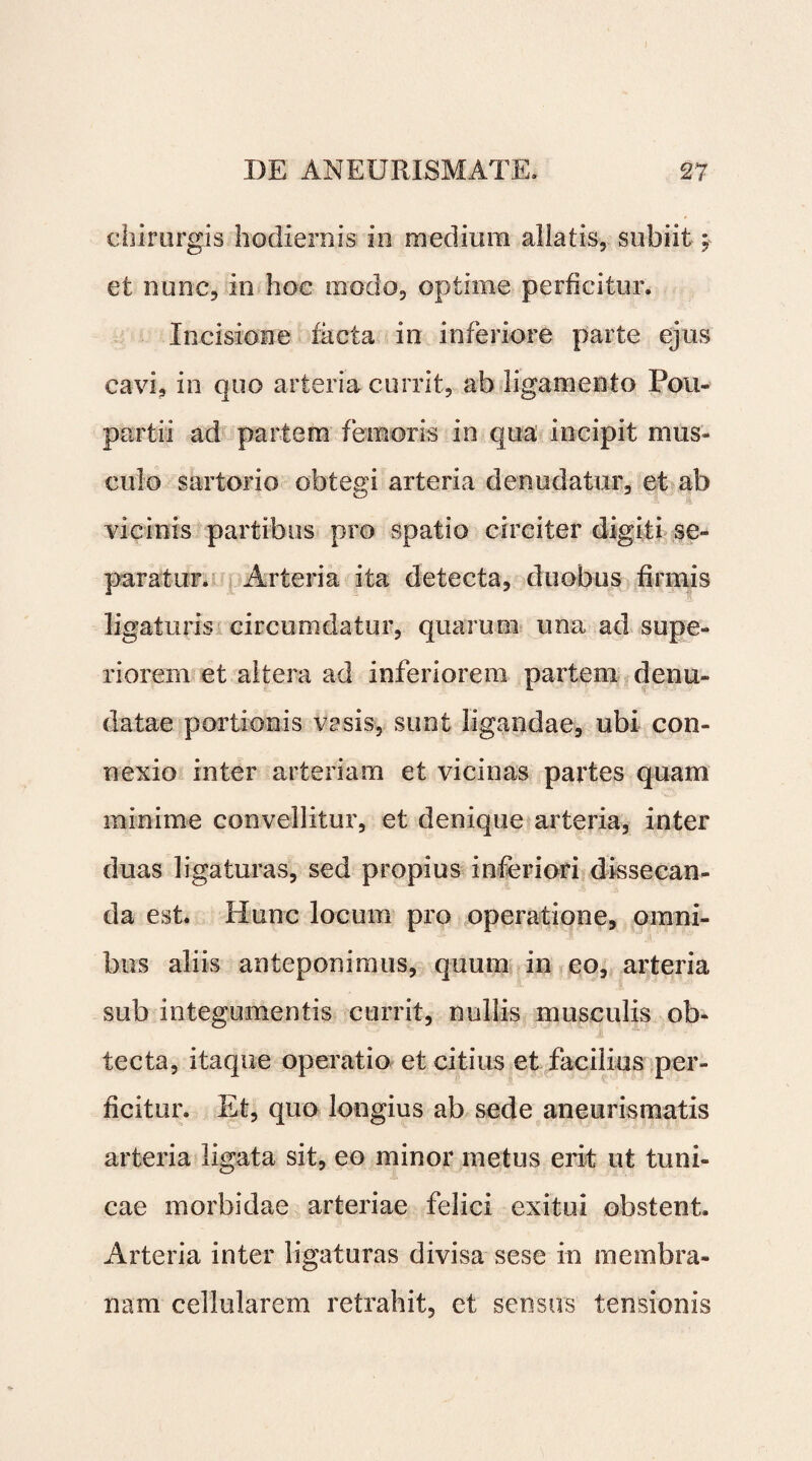I .DE ANEURISMATE. 27 chirurgis hodiernis in medium aliatis, subiit; et nunc, in hoc modo, optime perficitur. Incisione facta in inferiore parte ejus cavi, in quo arteria currit, ab ligamento Pou- partii ad partem femoris in qua incipit mus¬ culo sartorio obtegi arteria denudatur, et ab vicinis partibus pro spatio circiter digiti se¬ paratur. Arteria ita detecta, duobus firmis ligaturis circumdatur, quarum una ad supe¬ riorem et altera ad inferiorem partem denu¬ datae portionis vasis, sunt ligandae, ubi con¬ nexio inter arteriam et vicinas partes quam minime convellitur, et denique arteria, inter duas ligaturas, sed propius inferiori dissecan¬ da est. Hunc locum pro operatione, omni¬ bus aliis anteponimus, quum in eo, arteria sub integumentis currit, nullis musculis ob¬ tecta, itaque operatio et citius et facilius per¬ ficitur. Et, quo longius ab sede aneurismatis arteria ligata sit, eo minor metus erit ut tuni¬ cae morbidae arteriae felici exitui obstent. Arteria inter ligaturas divisa sese in membra¬ nam cellularem retrahit, et sensus tensionis