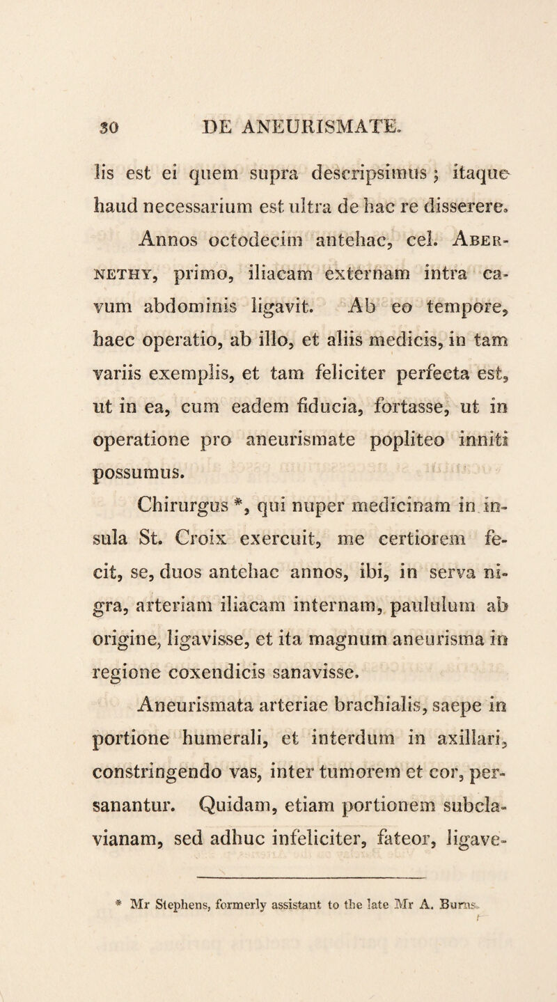 lis est ei quem supra descripsi mus ; itaque haud necessarium est ultra de hac re disserere» Annos octodecim antehac, cel. Aber- nethy, primo, iliacam externam intra ca¬ vum abdominis ligavit. Ab eo tempore, haec operatio, ab illo, et aliis medicis, in tam variis exemplis, et tam feliciter perfecta est, ut in ea, cum eadem fiducia, fortasse, ut in operatione pro aneurismate popliteo inniti possumus. Chirurgus #, qui nuper medicinam in in¬ sula St. Croix exercuit, me certiorem fe¬ cit, se, duos antehac annos, ibi, in serva ni¬ gra, arteriam iliacam internam, paululum ab origine, ligavisse, et ita magnum aneurisma io regione coxendicis sanavisse. Aneurismata arteriae brachialis, saepe in portione humerali, et interdum in axillari, constringendo vas, inter tumorem et cor, per¬ sanantur. Quidam, etiam portionem subcla- vianam, sed adhuc infeliciter, fateor, ligave- * Mr Stephens, formerly assistant to the late Mr A. Buras