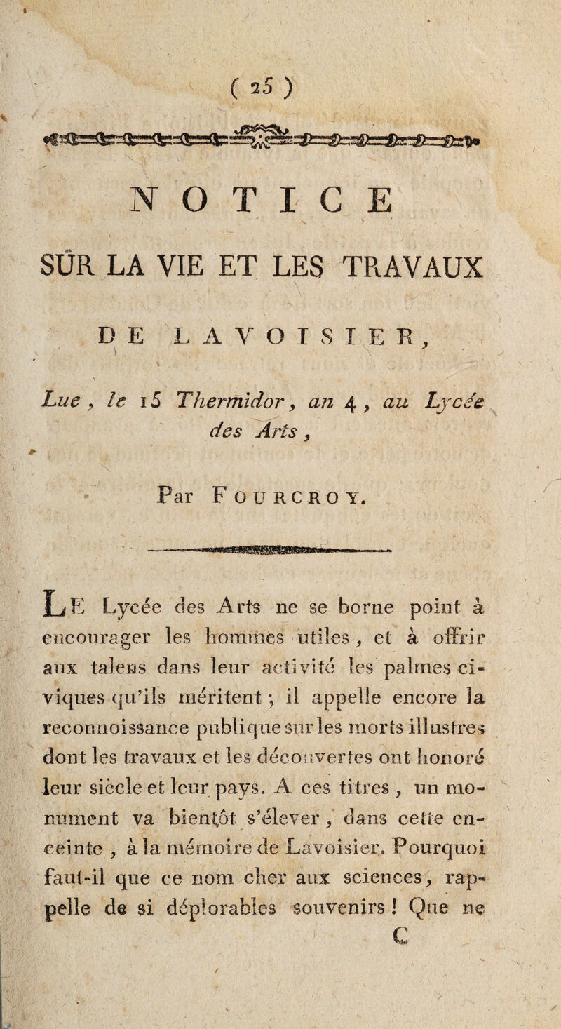 NOTICE SÜR LA VIE ET LES TRAVAUX DE LAVOISIER, i \ Lue , le i5 Thermidor, an 4 , au Lycée des Arts, Par F OüRCROY. Le Lycée des Arts ne se borne point k encourager les hommes utiles , et à offrir aux taie ns dans leur activité les palmes ci¬ viques qu’ils méritent ; il appelle encore la reconnaissance publique sur les morts illustres dont les travaux et les découvertes ont honoré leur siècle et leur pays, A ces titres , un mo¬ nument va bientôt s’élever, dans cette en¬ ceinte , à la mémoire de Lavoisier. Pourquoi faut-il que ce nom cher aux sciences, rap¬ pelle de si déplorables souvenirs ! Que ne ï C /