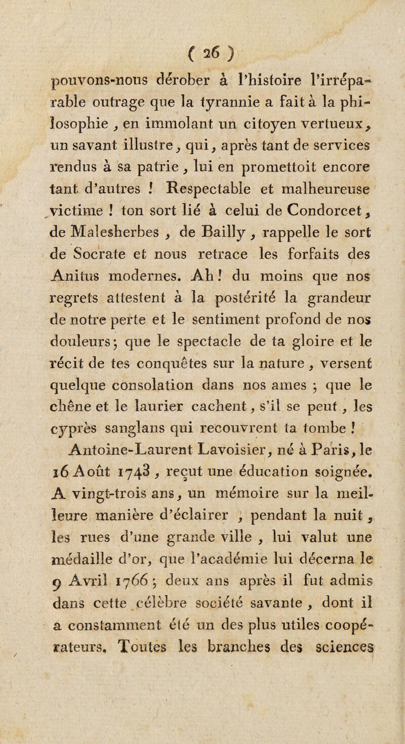 pouvons-nous dérober à l’histoire Pirrépa- rable outrage que la tyrannie a fait à la phi¬ losophie , en immolant un citoyen vertueux, un savant illustre, qui, après tant de services rendus à sa patrie, lui en promettoit encore tant d’autres ! Respectable et malheureuse victime ! ton sort lié à celui de Condorcet, de Malesherbes , de Bailly , rappelle le sort de Socrate et nous retrace les forfaits des Anitus modernes. Ah J du moins que nos regrets attestent à la postérité la grandeur de notre perte et le sentiment profond de nos douleurs; que le spectacle de ta gloire et le récit de tes conquêtes sur la nature , versent quelque consolation dans nos aines ; que le chêne et le laurier cachent, s’il se peut, les cyprès sanglans qui recouvrent ta tombe ! Antoine-Laurent Lavoisier, né à Paris, le ï6 Août 1743, reçut une éducation soignée. A vingt-trois ans, un mémoire sur la meil¬ leure manière d’éclairer , pendant la nuit , les rues d’une grande ville , lui valut une médaille d’or, que l’académie lui décerna le o Avril 1766; deux ans après il fut admis dans cette célèbre société savante, dont il a constamment été un des plus utiles coopé¬ rateurs. Toutes les branches des sciences