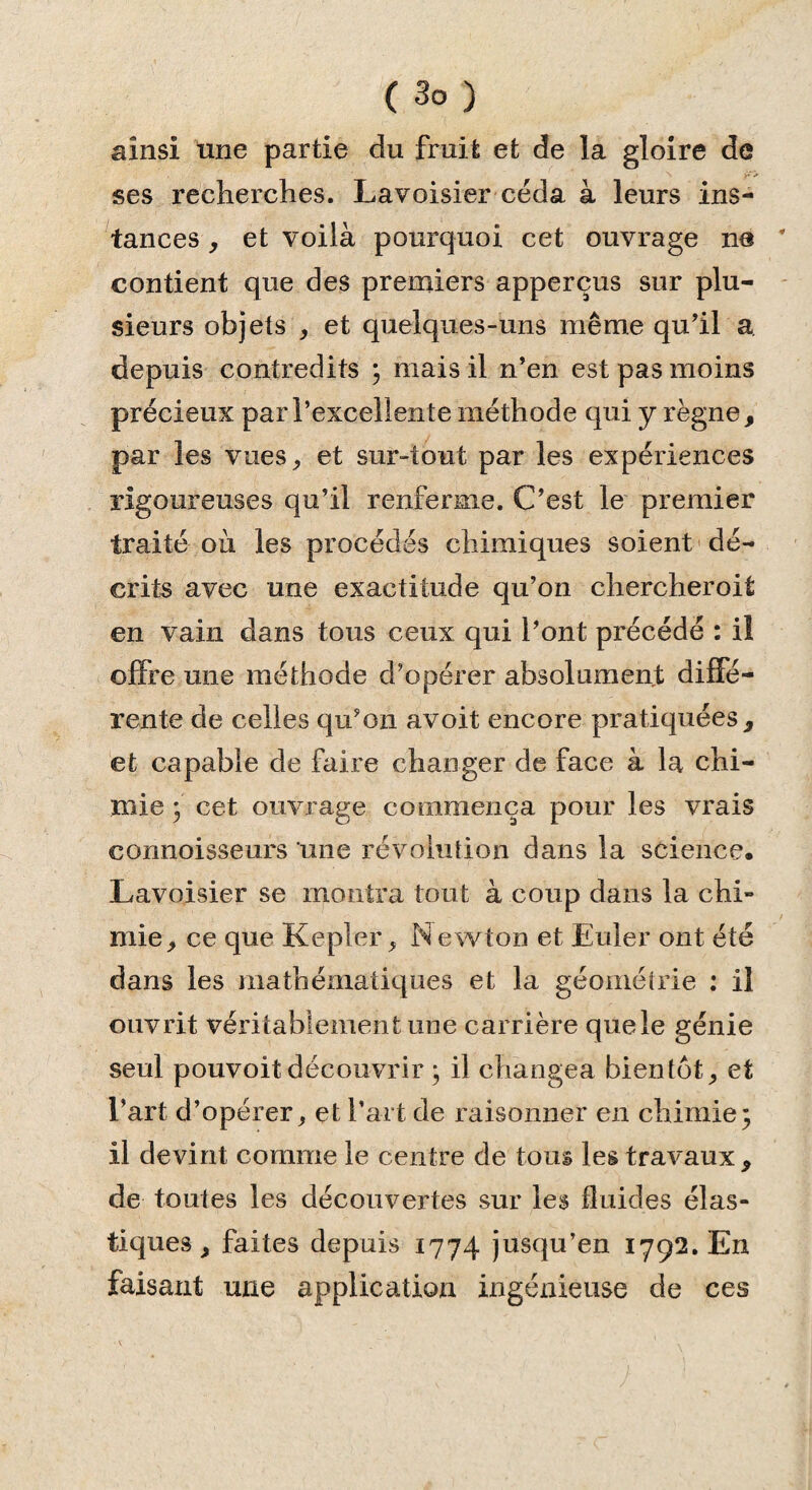 ainsi une partie du fruit et de la gloire de ses recherches. Lavoisier céda à leurs ins¬ tances , et voilà pourquoi cet ouvrage ne contient que des premiers apperçus sur plu¬ sieurs objets , et quelques-uns même qu'il a. depuis contredits ; mais il n’en est pas moins précieux par l’excellente méthode qui y règne, par les vues, et sur-tout par les expériences rigoureuses qu’il renferme. C’est le premier traité où les procédés chimiques soient dé¬ crits avec une exactitude qu’on chercher oit en vain dans tous ceux qui l’ont précédé : il offre une méthode d’opérer absolument diffé¬ rente de celles qu’on avoit encore pratiquées, et capable de faire changer de face à la chi¬ mie 3 cet ouvrage commença pour les vrais connoisseurs une révolution dans la science. Lavoisier se montra tout à coup dans la chi¬ mie, ce que Kepler, Newton et Euler ont été dans les mathématiques et la géométrie : il ouvrit véritablement une carrière que le génie seul pouvoit découvrir ; il changea bientôt, et l’art d’opérer, et l’art de raisonner en chimie; il devint comme le centre de tous les travaux , de toutes les découvertes sur les fluides élas¬ tiques, faites depuis 1774 jusqu’en 1792. En faisant une application ingénieuse de ces