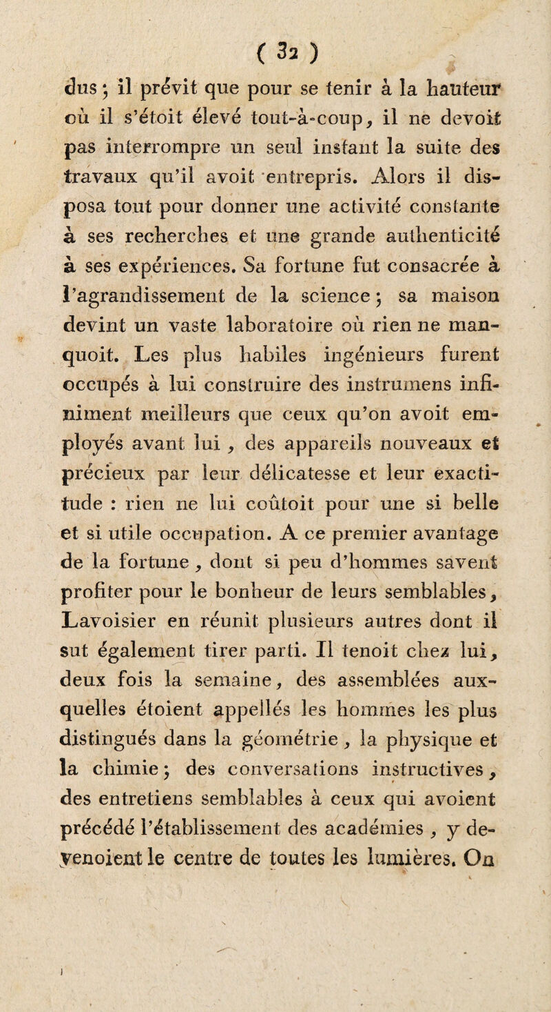 dus ; il prévit que pour se tenir à la hauteur où il s’étoit élevé tout-à-coup, il 11e devoit pas interrompre un seul instant la suite des travaux qu’il a voit entrepris. Alors il dis¬ posa tout pour donner une activité constante à ses recherches et une grande authenticité à ses expériences. Sa fortune fut consacrée à l’agrandissement de la science ; sa maison devint un vaste laboratoire où rien ne man- quoit. Les plus habiles ingénieurs furent occupés à lui construire des instrumens infi¬ niment meilleurs que ceux qu’on avoit em¬ ployés avant lui , des appareils nouveaux et précieux par leur délicatesse et leur exacti¬ tude : rien ne lui coûtoit pour une si belle et si utile occupation. A ce premier avantage de la fortune , dont si peu d’hommes savent profiter pour le bonheur de leurs semblables, Lavoisier en réunit plusieurs autres dont il sut également tirer parti. Il tenoit cbe^ lui, deux fois la semaine, des assemblées aux¬ quelles étoient appelles les hommes les plus distingués dans la géométrie, la physique et la chimie ; des conversations instructives, des entretiens semblables à ceux qui avoient précédé l’établissement des académies , y de- venoient le centre de toutes les lumières. On
