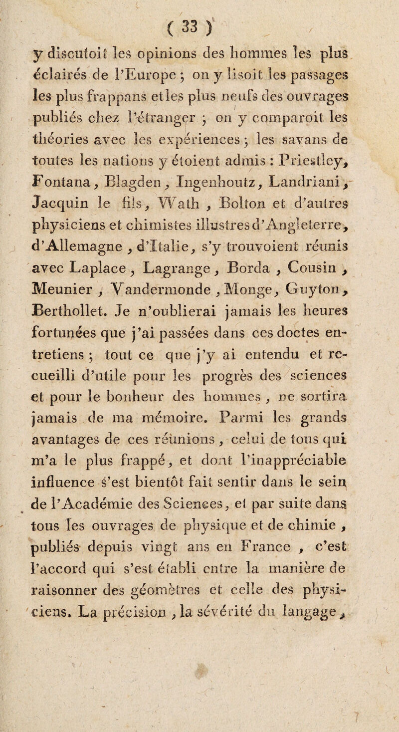 y discutai! les opinions clés hommes les plus éclairés de l’Europe 3 on y lisoit les passages les plus frappans et les plus neufs des ouvrages publiés chez l’étranger 3 on y comparait les théories avec les expériences 3 les savans cle toutes les nations y étaient admis : Priestley, Fontana, Blagden, Xngenhoutz, Landriani, Jacquin le fils, Wath , Bolton et d’autres physiciens et chimistes illustres d’Angleterre, d’Allemagne , d’Italie, s’y trouvoient réunis avec Laplace , Lagrange , Borda , Cousin , Meunier, Vandermonde , Monge, Guy ton, Berthollet. Je n’oublierai jamais les heures fortunées que j’ai passées dans ces doctes en¬ tretiens 3 tout ce que j’y ai entendu et re¬ cueilli d’utile pour les progrès des sciences et pour le bonheur des hommes , ne sortira jamais de ma mémoire. Parmi les grands avantages de ces réunions , celui de tous qui m’a le plus frappé, et dont l’inappréciable influence s’est bientôt fait sentir dans le sein de l’Académie des Sciences, el par suite dans tous les ouvrages de physique et de chimie , publiés depuis vingt ans en France , c’est l’accord qui s’est établi entre la manière de raisonner des géomètres et celle des physi¬ ciens. La précision ,1a sévérité du langage.