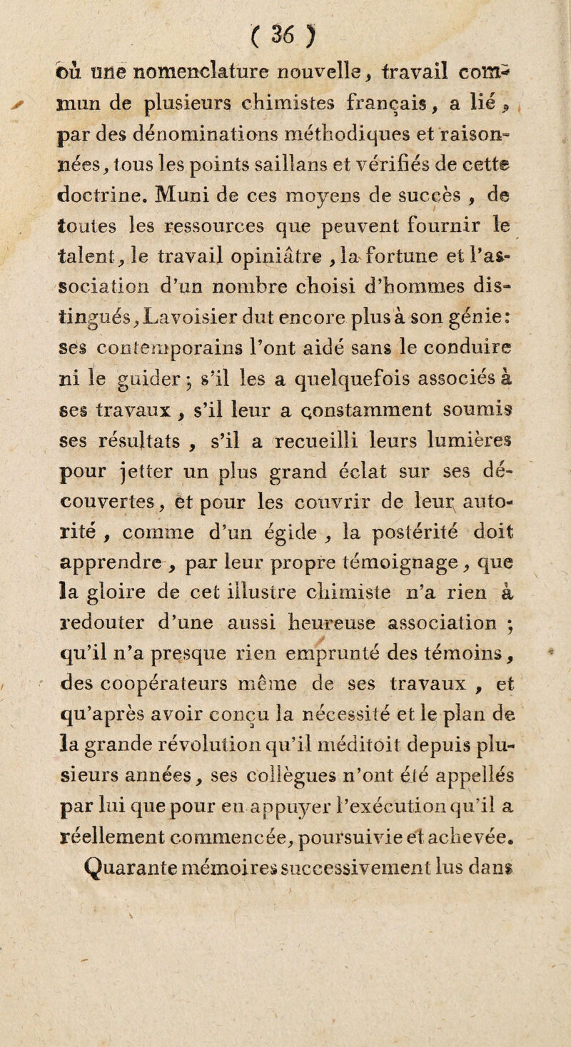 €>ii une nomenclature nouvelle , travail com* * ni un de plusieurs chimistes français, a lié ^ par des dénominations méthodiques et raison- nées, tous les points saillans et vérifiés de cette doctrine. Muni de ces moyens de succès , de toutes les ressources que peuvent fournir le talent , le travail opiniâtre , la fortune et l’as¬ sociation d’un nombre choisi d’hommes dis¬ tingués, Lavoisier dut encore plus à son génie: ses contemporains l’ont aidé sans le conduire ni le guider ; s’il les a quelquefois associés à ses travaux , s’il leur a constamment soumis ses résultats , s’il a recueilli leurs lumières pour jetter un plus grand éclat sur ses dé¬ couvertes , et pour les couvrir de leur auto¬ rité , comme d’un égide , la postérité doit apprendre , par leur propre témoignage, que la gloire de cet illustre chimiste n’a rien à redouter d’une aussi heureuse association ; qu’il n’a presque rien emprunté des témoins, des coopérateurs même de ses travaux , et qu’après avoir conçu la nécessité et le plan de la grande révolution qu’il méditoit depuis plu¬ sieurs années, ses collègues n’ont été appelles par lui que pour en appuyer l’exécution qu’il a réellement commencée, poursuivie et achevée. Quarante mémoires successivement lus dans s •