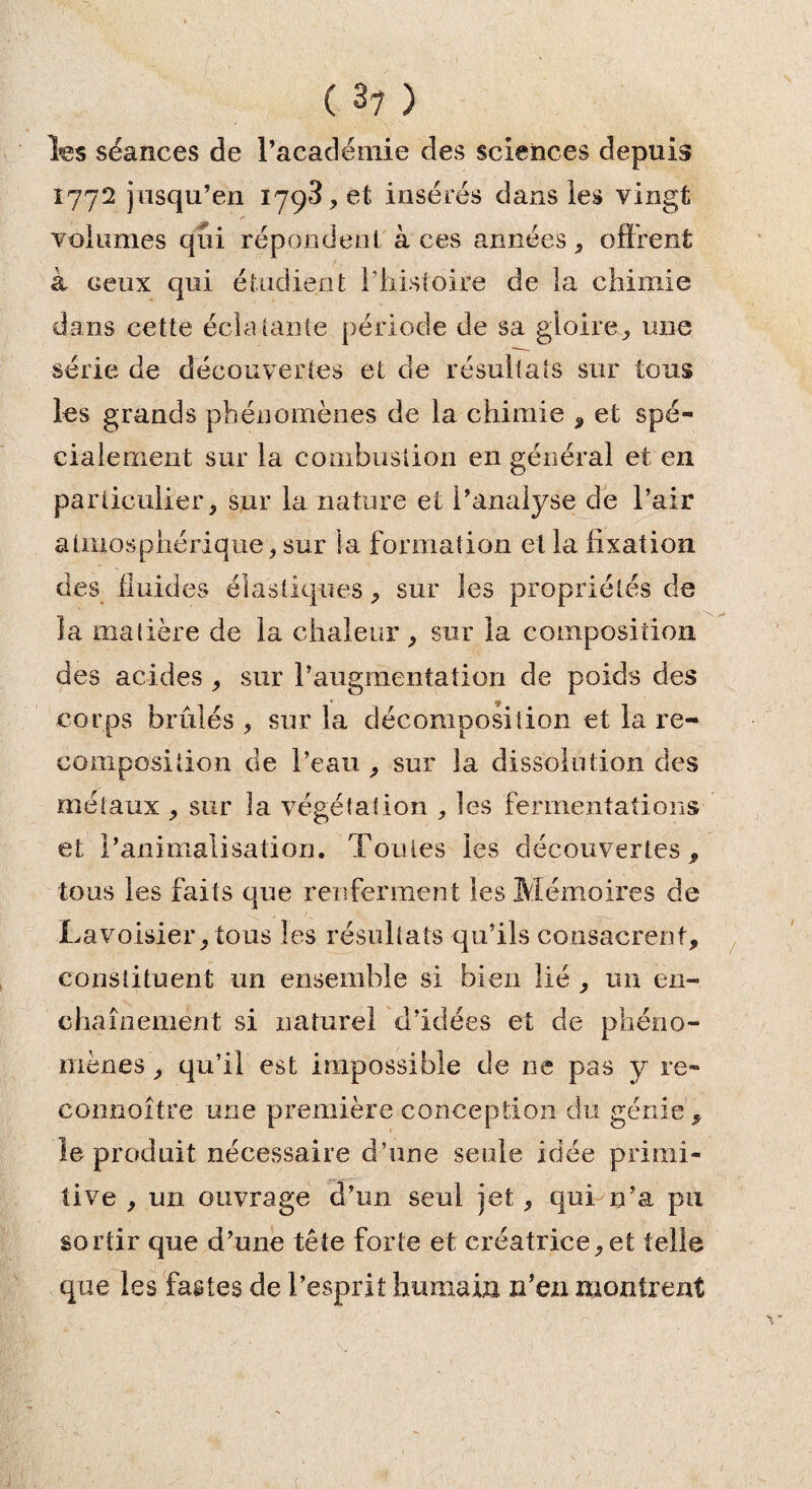( 3? ) les séances de l’académie des sciences depuis 1772 jusqu’en 1798, et insérés dans les vingt «• V volumes qîii répondent à ces années, offrent à ceux qui étudient l’histoire de la chimie dans cette éclatante période de sa gloire., une série de découvertes et de résultats sur tous les grands phénomènes de la chimie , et spé¬ cialement sur la combustion en général et en particulier, sur la nature et l’analyse de l’air atmosphérique, sur la formation et la fixation des fluides élastiques, sur les propriétés de îa matière de la chaleur, sur la composition des acides , sur l’augmentation de poids des corps brûlés , sur la décomposition et la re¬ composition de l’eau , sur la dissolution des métaux , sur la végétation , les fermentations et l’animalisation. Toutes les découvertes, tous les faits que renfermen t les Mémoires de Lavoisier, tous les résultats qu’ils consacrent, constituent un ensemble si bien lié , un en¬ chaînement si naturel d’idées et de phéno¬ mènes , qu’il est impossible de ne pas y re- coniioître une première conception du génie, le produit nécessaire d’une seule idée primi¬ tive , un ouvrage d’un seul jet, qui n’a pu sortir que d’une tête forte et créatrice,et telle que les fastes de l’esprit humain n’ezi montrent