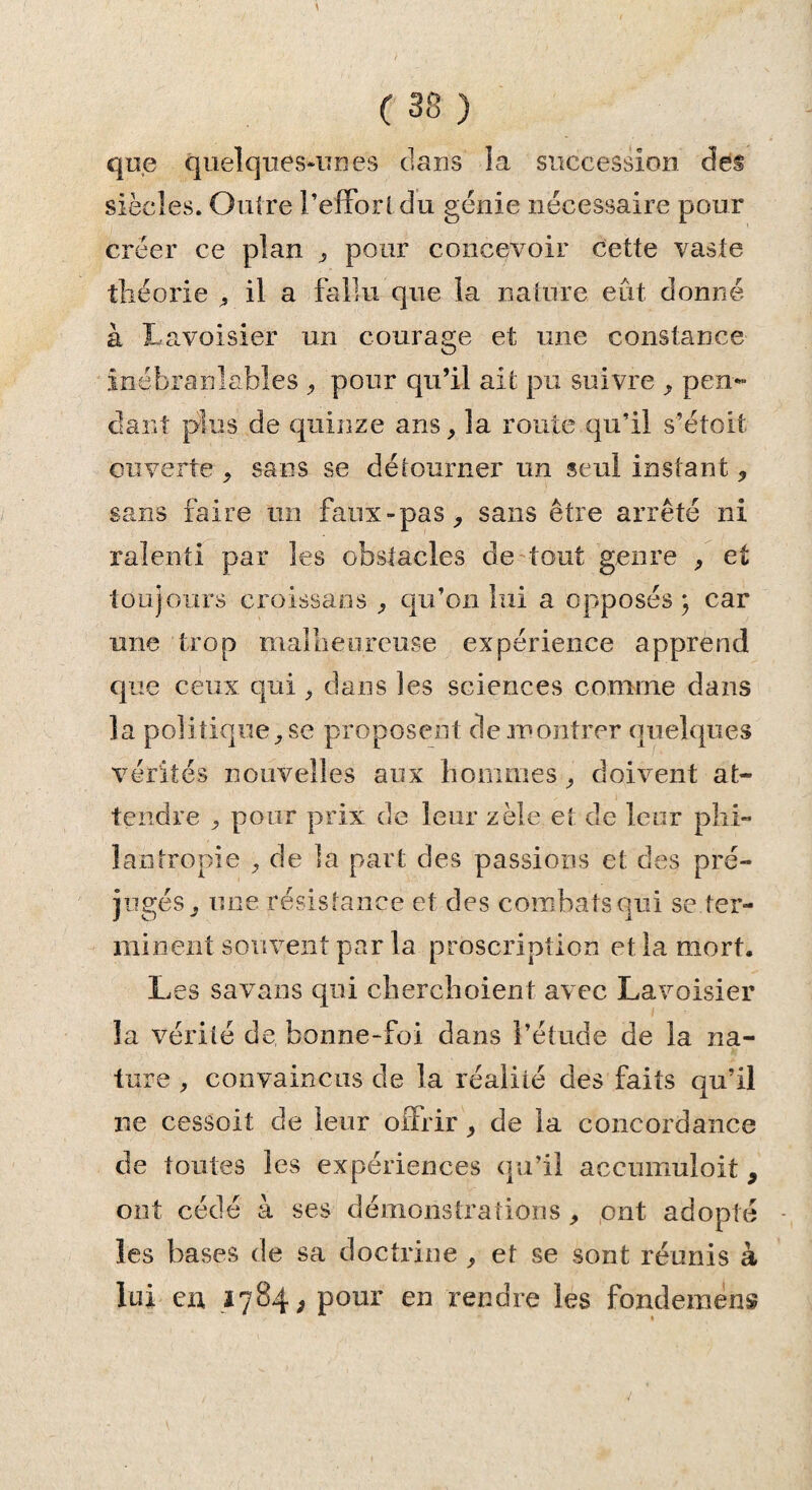 que quelques-unes clans la succession des siècles. Outre l’effort du génie nécessaire pour créer ce plan , pour concevoir cette vaste théorie , il a fallu que la nature eût donné à Lavoisier un courage et une constance inébranlables , pour qu’il ait pu suivre , pen¬ dant plus de quinze ans, la route qu’il s’étoit ouverte , sans se détourner un seul instant, sans faire un faux-pas, sans être arrêté ni ralenti par les obstacles de tout genre , et toujours croissans , qu’on lui a opposés; car une trop malheureuse expérience apprend que ceux qui , dans les sciences comme dans la politique, se proposent de montrer quelques vérités nouvelles aux hommes, doivent at¬ tendre , pour prix de leur zèle et de leur phi¬ lantropie , de la part des passions et des pré¬ jugés, une résistance et des combats qui se ter¬ minent souvent par la proscription et la mort. Les savans qui cherchoient avec Lavoisier la vérité de bonne-foi dans l’étude de la na¬ ture , convaincus de la réalité des faits qu’il ne cessoit de leur offrir, de la concordance de toutes les expériences qu’il accumuloit, ont cédé à ses démonstrations , ont adopté les bases de sa doctrine , et se sont réunis à lui en 1784^ pour en rendre les fondement