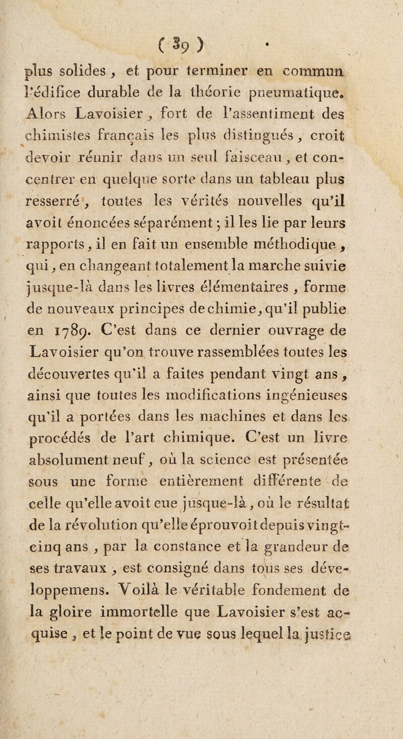 ♦ (*?) plus solides , et pour terminer en commun l’édifice durable de la théorie pneumatique. Alors Lavoisier , fort de l’assentiment des chimistes français les plus distingués; croit devoir réunir dans un seul faisceau, et con« centrer en quelque sorte dans un tableau plus resserré, toutes les vérités nouvelles qu’il avoit énoncées séparément ; il les lie par leurs rapports, il en fait un ensemble méthodique , qui; en changeant totalement la marche suivie jusque-là dans les livres élémentaires ; forme de nouveaux principes de chimie; qu’il publie en 1789. C’est dans ce dernier ouvrage de Lavoisier qu’on trouve rassemblées toutes les découvertes qu’il a faites pendant vingt ans , ainsi que toutes les modifications ingénieuses qu’il a portées dans les machines et dans les procédés de l’art chimique. C’est un livre absolument neuf ; où la science est présentée sous une forme entièrement différente de celle qu’elle avoit eue jusque-là; où le résultat de la révolution qu’elle éprouvoit depuis vingt- cinq ans ; par la constance et la grandeur de ses travaux ; est consigné dans tous ses déve- ioppemens. Voilà le véritable fondement de la gloire immortelle que Lavoisier s’est ac¬ quise , et le point de vue sous lequel la justice 1