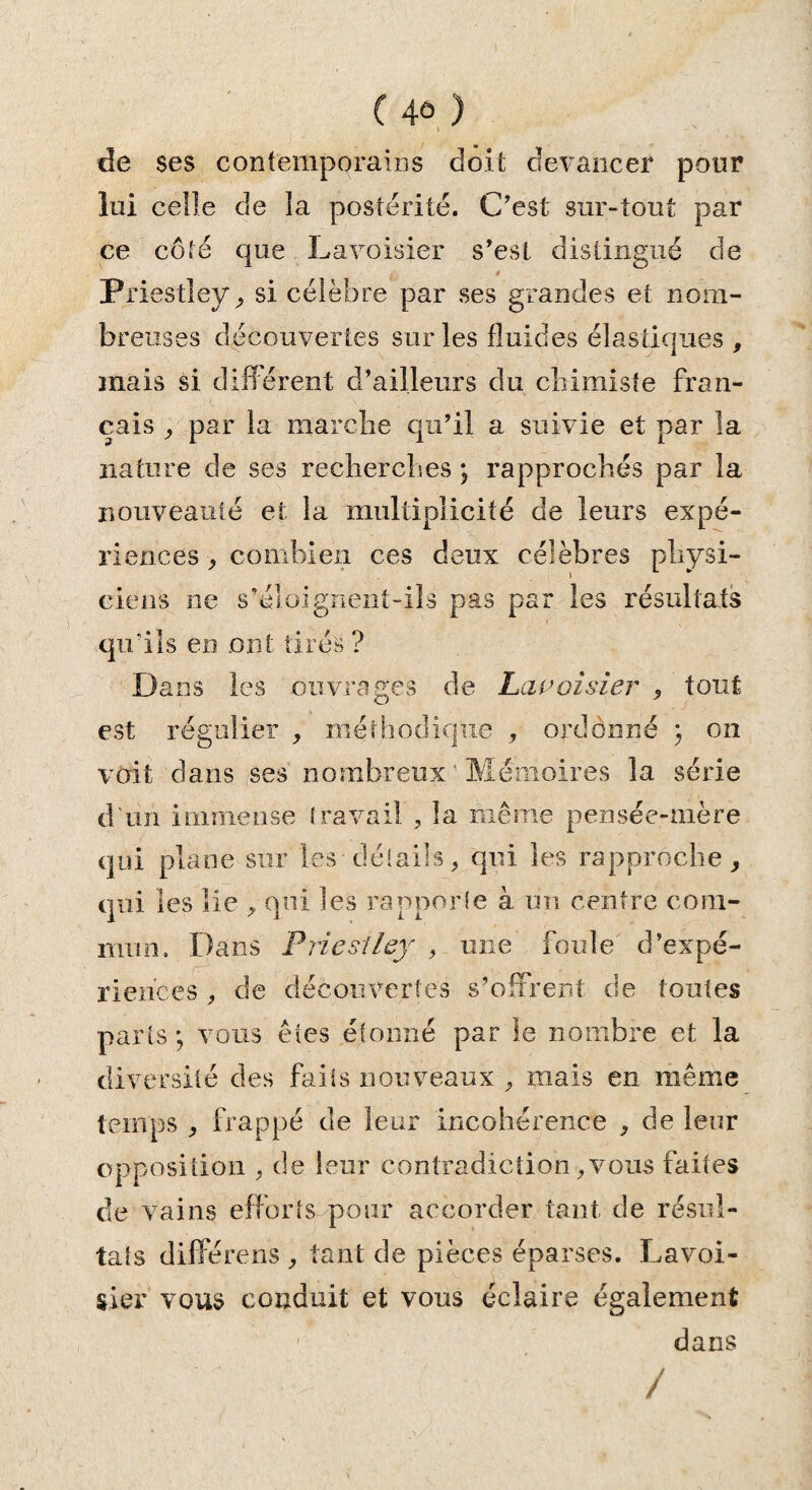 ( 4û ) de ses contemporains doit devancer pour lui celle de ia postérité. C'est sur-tout par ce côté que Lavoisier s'est distingué de * Priestley ^ si célèbre par ses grandes et nom¬ breuses découvertes sur les fluides élastiques , mais si différent d’ailleurs du chimiste fran¬ çais , par la marche qu’il a suivie et par la nature de ses recherches ; rapprochés par la nouveauté et la multiplicité de leurs expé¬ riences , combien ces deux célèbres physi¬ ciens ne s'éloignent-ils pas par les résultats qu’ils en ont tirés ? Dans les ouvrages de Lavoisier , tout est régulier , méthodique , ordonné ; on voit dans ses nombreux Mémoires la série d’un immense travail , la même pensée-mère qui plane sur les détails, qui les rapproche, qui les lie , qui les rapporte à un centre com¬ mun. Dans Priestley , une foule d’expé¬ riences , de decouvertes s’offrent de toutes parts; vous êtes étonné par le nombre et la diversité des faits nouveaux , mais en même temps , frappé de leur incohérence , de leur opposition , de leur contradiction, vous faites de vains efforts pour accorder tant de résul¬ tats diflerens , tant de pièces éparses. Lavoi¬ sier vous conduit et vous éclaire également dans /