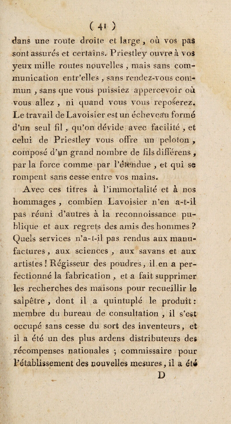 dans une route droite et large, où vos pas sont assurés et certains. Priestley ouvre à vos yeux mille routes nouvelles , mais sans com¬ munication entr’elles , sans rendez-vous com¬ mun , sans que vous puissiez appercevoir où vous allez , ni quand vous vous reposerez. Le travail de Lavoisier est un écheveau formé d’un seul fil, qu’on dévide avec facilité , et celui de Priestley vous offre un peloton , composé d’pn grand nombre de fils différens , par la force comme par l’étendue y et qui se rompent sans cesse entre vos mains. Avec ces titres à l’immortalité et à nos hommages y combien Lavoisier n’en a-t-il pas réuni d’autres à la reconnoissance pu¬ blique et aux regrets des amis des hommes ? Quels services n’a-t-il pas rendus aux manu¬ factures j aux sciences , aux savans et aux artistes î Régisseur des poudres > il en a per¬ fectionné la fabrication , et a fait supprimer les recherches des maisons pour recueillir le salpêtre, dont il a quintuplé le produit: membre du bureau de consultation , il s’est occupé sans cesse du sort des inventeurs, et il a été un des plus ardens distributeurs des récompenses nationales ; commissaire pour l’établissement des nouvelles mesures, il a été D