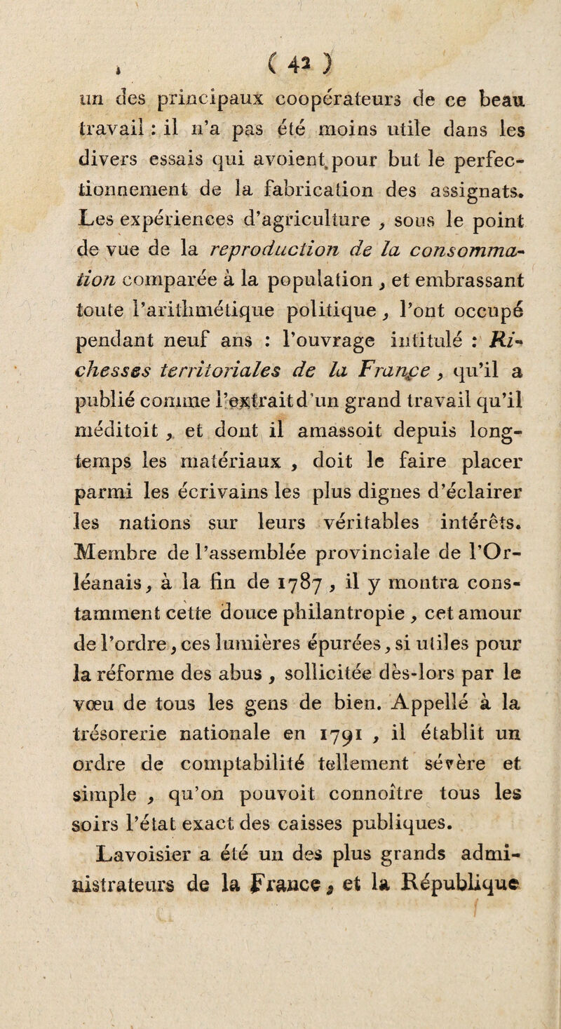 » ( 43 ) un des principaux coopérateurs de ce beau travail : il n’a pas été moins utile dans les divers essais qui avoient pour but le perfec¬ tionnement de la fabrication des assignats. Les expériences d’agriculture , sous le point de vue de la reproduction de la consomma¬ tion comparée à la population > et embrassant toute l’arithmétique politique, l’ont occupé pendant neuf ans : l’ouvrage intitulé : Ri¬ chesses territoriales de la Frange , qu’il a publié comme l’extrait d’un grand travail qu’il méditoit * et dont il amassoit depuis long¬ temps les matériaux , doit le faire placer parmi les écrivains les plus dignes d’éclairer les nations sur leurs véritables intérêts. Membre de l’assemblée provinciale de l’Or¬ léanais , à la fin de 1787 , il y montra cons¬ tamment cette douce philantropie , cet amour de l’ordre} ces lumières épurées, si uliles pour la réforme des abus , sollicitée dès-lors par le vœu de tous les gens de bien. Appelle à la trésorerie nationale en 1791 , il établit un ordre de comptabilité tellement sévère et simple , qu’on pouvoit connoître tous les soirs l’état exact des caisses publiques. Lavoisier a été un des plus grands admi¬ nistrateurs de la France, et la République