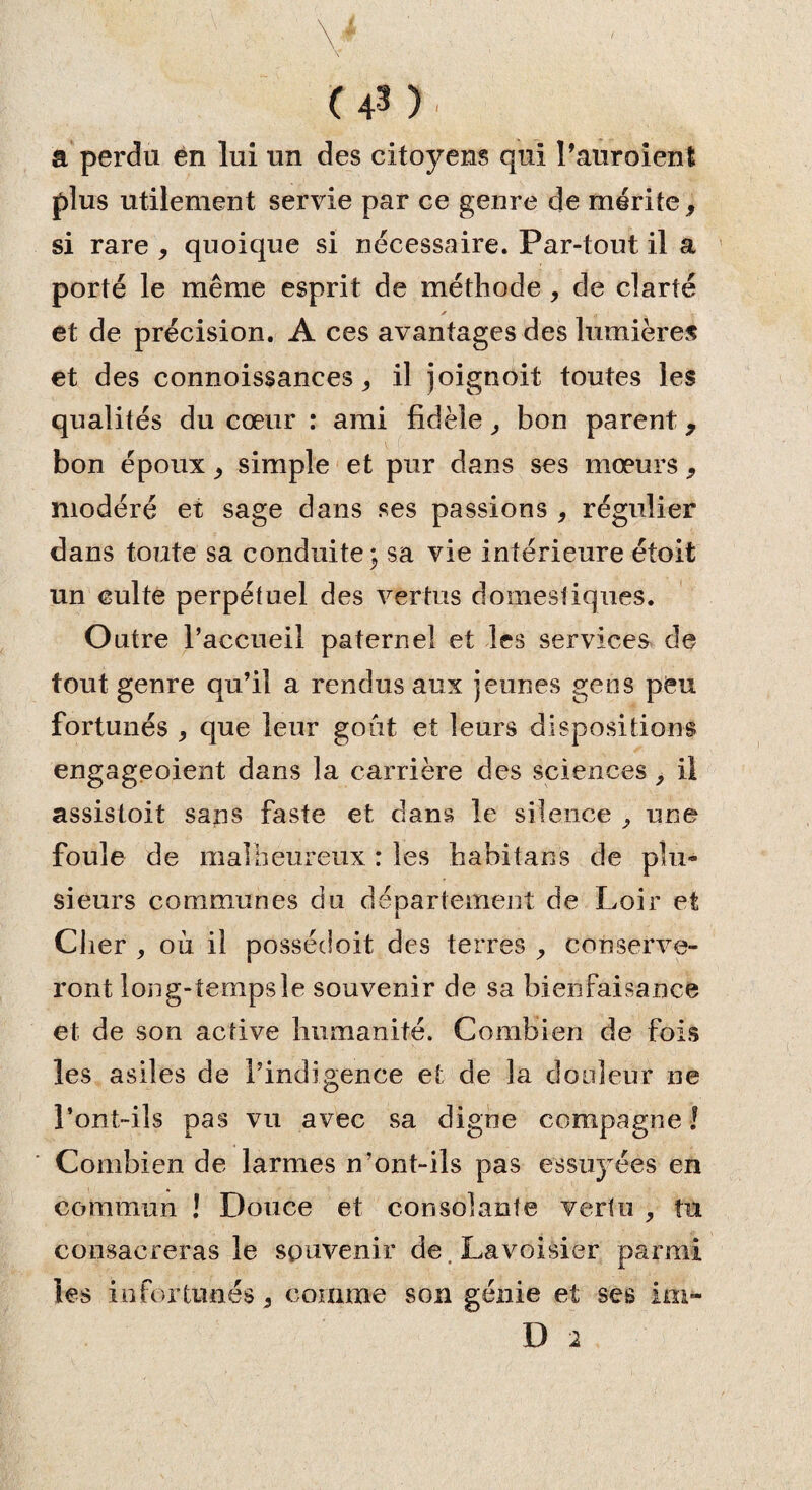 a perdu en lui un des citoyens qui l’auroient plus utilement servie par ce genre de mérite, si rare , quoique si nécessaire. Par-tout il a porté le même esprit de méthode , de clarté et de précision. A ces avantages des lumières et des connoissances ^ il joignoit toutes les qualités du cœur : ami fidèle, bon parent 9 bon époux ^ simple et pur dans ses mœurs 9 modéré et sage dans ses passions , régulier dans toute sa conduite; sa vie intérieure étoit un culte perpétuel des vertus domestiques. Outre l’accueil paternel et les services de tout genre qu’il a rendus aux jeunes gens peu fortunés > que leur goût et leurs dispositions engageoient dans la carrière des sciences, il assistoit sans faste et dans le silence ^ une foule de malheureux : les habitans de plu¬ sieurs communes du département de Loir et Cher , où il possécloit des terres conserve¬ ront long-tempsle souvenir de sa bienfaisance et de son active humanité. Combien de fois les asiles de l’indigence et de la douleur ne l’ont-ils pas vu avec sa digne compagne ! Combien de larmes n’ont-ils pas essii)Tées en commun ! Douce et consolante vertu , tu consacreras le souvenir de. Lavoisier parmi les infortunés 3 comme son génie et ses im- D 2