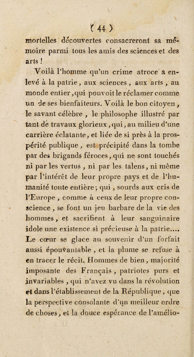 mortelles decouvertes consacreront sa mé¬ moire parmi tous les amis des sciences et des arts ! Voilà l’homme qu’un crime atroce a en¬ levé à la patrie, aux sciences , aux arts , au monde entier, qui pouvoit le réclamer comme un de ses bienfaiteurs. Voilà le bon citoyen , le savant célèbre , le philosophe illustré par tant de travaux glorieux, qui, au milieu d’une carrière éclatante, et liée de si près à la pros¬ périté publique, est précipité dans la tombe par des brigands féroces, qui ne sont touchés ni par les vertus , ni par les talens, ni même par l’intérêt de leur propre pays et de l’hu¬ manité toute entière; qui, sourds aux cris de l’Europe , comme à ceux de leur propre con¬ science , se font un jeu barbare de la vie des hommes , et sacrifient à leur sanguinaire idole une existence si précieuse à la patrie.... Le cœur se glace au souvenir d’un forfait aussi épouvantable , et la plume se refuse à en tracer le récit. Hommes de bien, majorité imposante des Français , patriotes purs et invariables , qui n’avez vu dans la révolution et dans l’établissement de la République, que la perspective consolante d’un meilleur ordre de choses, et la douce espérance de Pamélia-