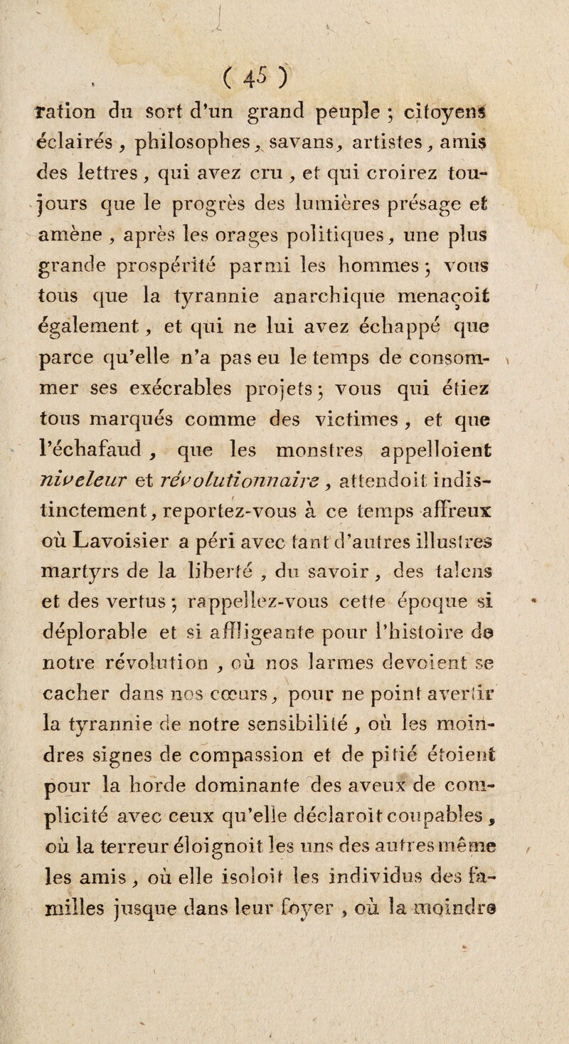 ( 45 ) ration du sort d’un grand peuple ; citoyens éclairés , philosophes, savans, artistes, amis des lettres, qui avez cru , et qui croirez tou¬ jours que le progrès des lumières présage et amène , après les orages politiques, une plus grande prospérité parmi les hommes 3 vous tous que la tyrannie anarchique menacoit également, et qui ne lui avez échappé que parce qu’elle n’a pas eu le temps de consom- \ mer ses exécrables projets} vous qui étiez tous marqués comme des victimes , et que l’échafaud , que les monstres appelloient niveleur et révolutionnaire , attendait indis¬ tinctement, reportez-vous à ce temps affreux où Lavoisier a péri avec tant d’autres illustres martyrs de la liberté , du savoir, des talens et des vertus} rappeliez-vous cette époque si déplorable et si affligeante pour l’histoire de notre révolution , où nos larmes dévoient se cacher dans nos cœurs, pour ne point avertir la tyrannie de notre sensibilité , où les moin¬ dres signes de compassion et de pitié étoient pour la horde dominante des aveux de com¬ plicité avec ceux qu’elle déclaroit coupables , où la terreur éloignoit les uns des autres même les amis , où elle isoloit les individus des fa¬ milles jusque dans leur foyer , où !a moindre