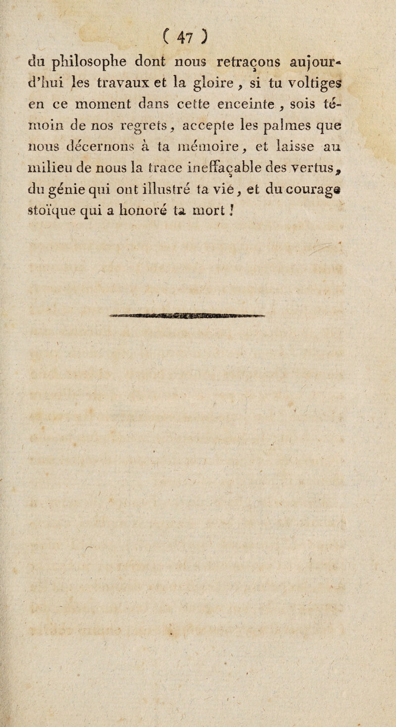 du philosophe dont nous retraçons aujour¬ d’hui les travaux et la gloire , si tu voltiges en ce moment dans cette enceinte , sois té¬ moin de nos regrets * accepte les palmes que nous décernons à ta mémoire, et laisse au milieu de nous la trace ineffaçable des vertus, du génie qui ont illustré ta vie, et du courage stoïque qui a honoré ta mort !