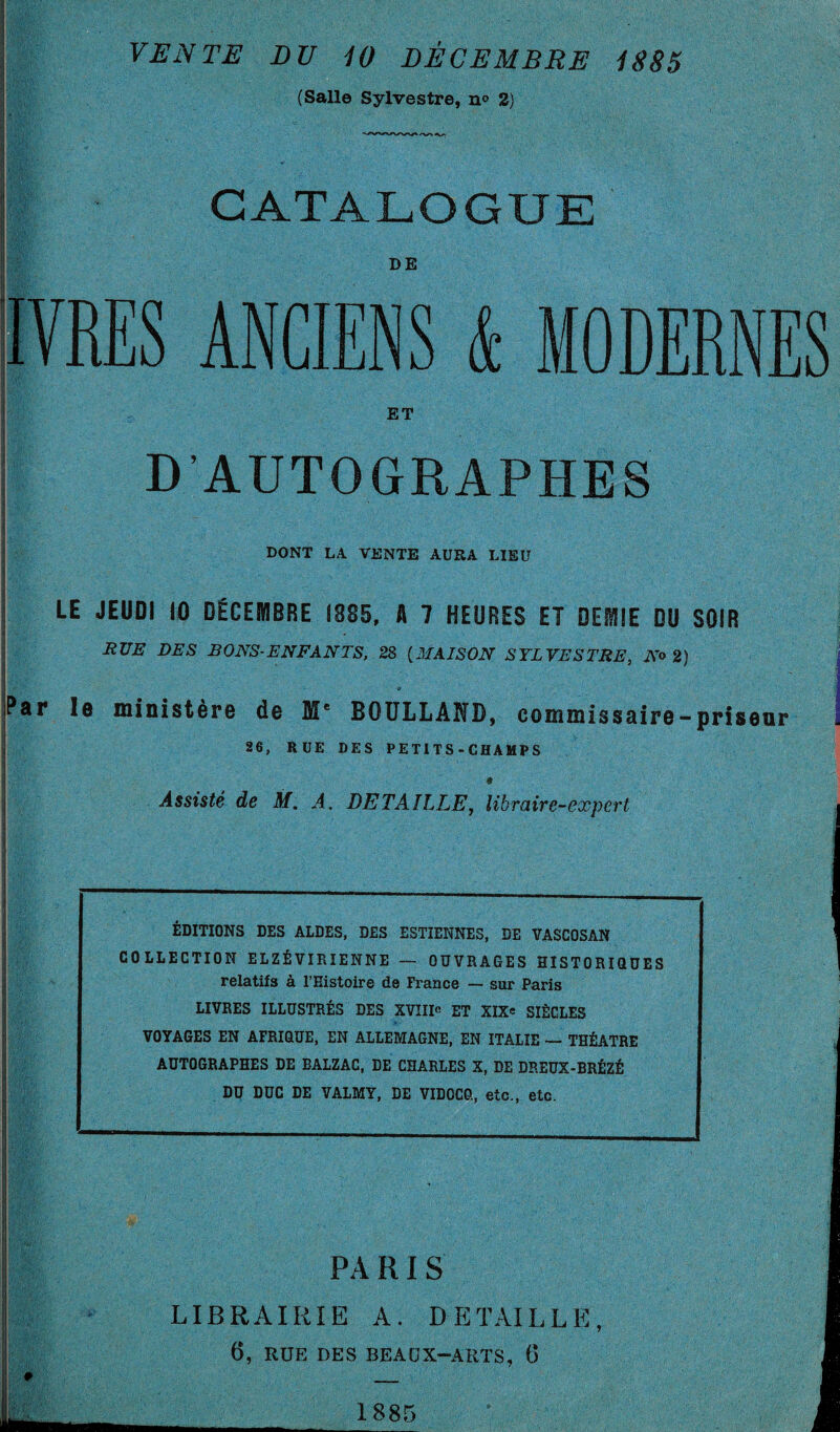 VENTE LU 10 DÉCEMBRE 1885 (Salle Sylvestre, n° 2) CATALOGUE DE IVRES ANCIENS & MODERNES ET D’AUTOGRAPHES DONT LA VENTE AURA LIEU LE JEUDI 10 DÉCEMBRE 1885, A 7 HEURES ET DEMIE DU SOIR RUE DES BONS-ENFANTS, 28 (MAISON SYLVESTRE, No 2) Par îe ministère de Me BOULLAND, commissaire-priseur 26, RUE DES P E Tl T S - CHA MP S 9 Assisté de M. A. DETAILLE, libraire-expert i ÉDITIONS DES ALDES, DES ESTIENNES, DE VASCQSAN COLLECTION ELZÉ VIRIENNE — OUVRAGES HISTORIQUES relatifs à l’Histoire de France — sur Paris LIVRES ILLUSTRÉS DES XVIIIe ET XIX« SIÈGLES VOYAGES EN AFRIQUE, EN ALLEMAGNE, EN ITALIE — THÉÂTRE AUTOGRAPHES DE BALZAC, DE CHARLES X, DE DREUX-BRÉZÉ DU DUC DE VALMY, DE VIDOCQ, etc., etc. PA RI S LIBRAIRIE A. DETAILLE, 6, RUE DES BEAUX-ARTS, G