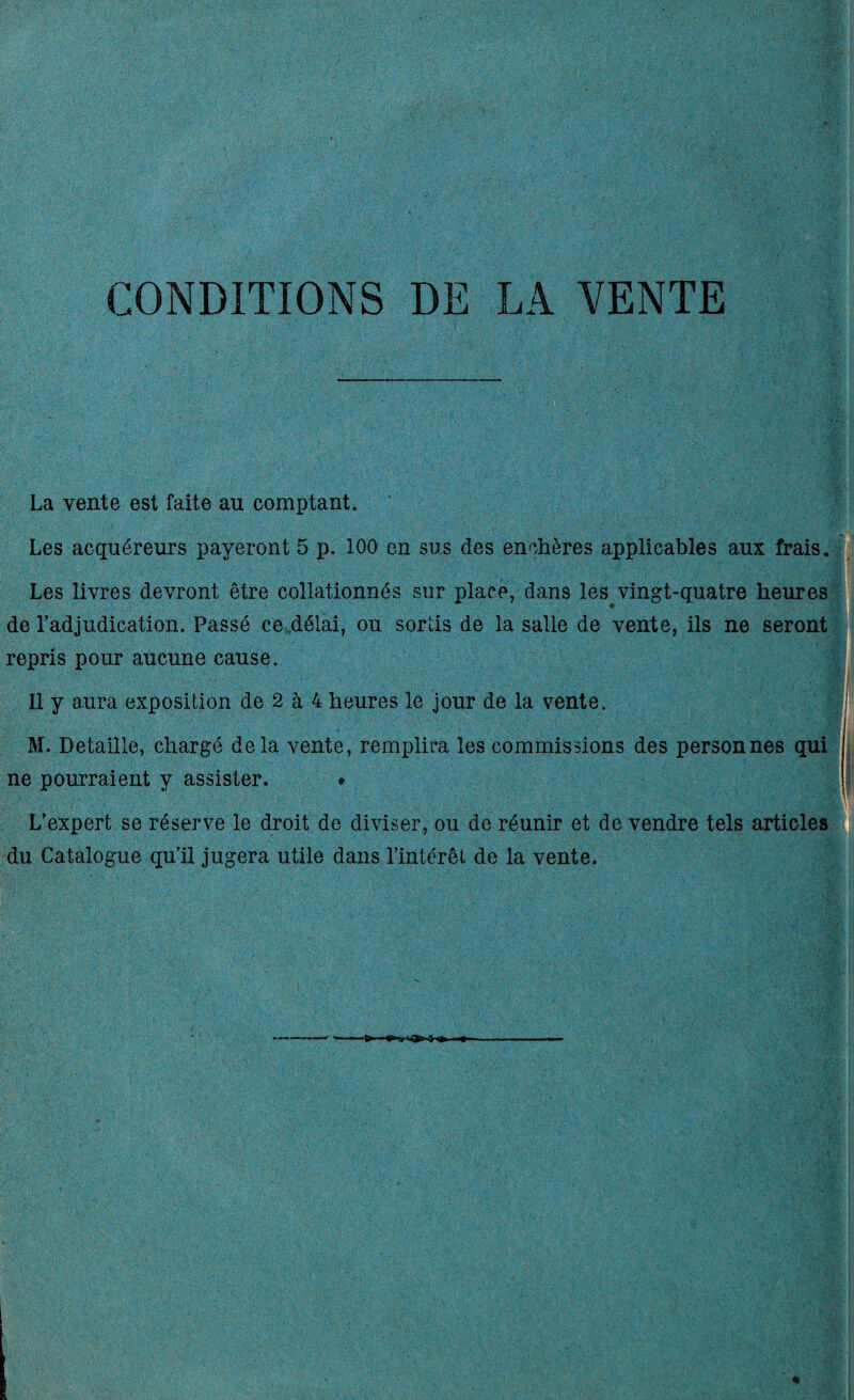 CONDITIONS DE LA VENTE La vente est faite au comptant. Les acquéreurs payeront 5 p. 100 on sus des enchères applicables aux frais. Les livres devront être collationnés sur place, dans les vingt-quatre heures de l'adjudication. Passé ce délai, ou sortis de la salle de vente, ils ne seront repris pour aucune cause. , Il y aura exposition de 2 à 4 heures le jour de la vente. M. Détaillé, chargé delà vente, remplira les commissions des personnes qui ne pourraient y assister. » L'expert se réserve le droit de diviser, ou de réunir et de vendre tels articles du Catalogue qu’il jugera utile dans l’intérêt de la vente.