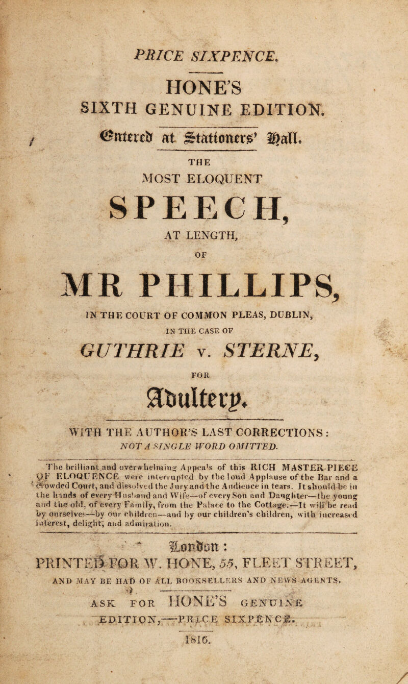 PRICE SIXPENCE HONE’S SIXTH GENUINE EDITION. / at Stationer*’ Dali. THE MOST ELOQUENT SPEECH, AT LENGTH, OF PHILLIPS, IN THE COURT OF COMMON PLEAS, DUBLIN, IN THE CASE OF GUTHRIE v. STERNE, FOR 3tmlterp* WITH THE AUTHOR’S LAST CORRECTIONS NOT A SINGLE WORD OMITTED. The brilliant.and overwhelming Ap pea’s of this RICH MASTER-PIECE V F ELOQUENCE were interrupted by the loud Applause of the Bar and a crowded Court, and dissolved the Jury and the Audience in tears. It should be in the hands of every Husband and Wife—of every Son and Daughter—the young and the old, of every Family, from the Palace to the Cottage.—It will be read by ourselves—by our children—-and by our children’s children, with increased interest, delight, and admiration. PRINTED FOR W. HONE, 55, FLEET STREET, '■v. • AND MAY BE HAD OF ALL BOOKSELLERS AND NEWS AGENTS. ASK FOR HONE'S GENUINE EDITION,—PRICE SIXPENCE*