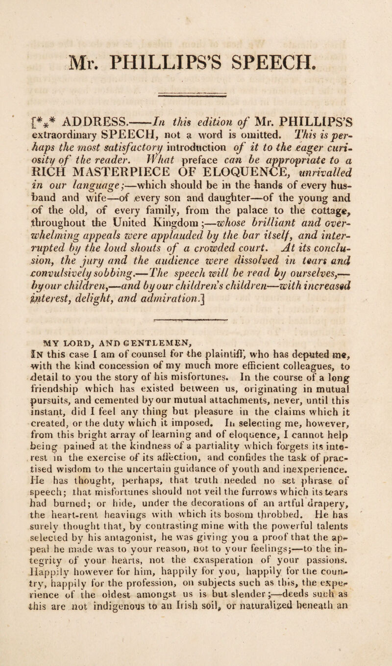 Mr. PHILLIPS’S SPEECH. I*** ADDRESS.-In this edition of Mr. PHILLIPS’S extraordinary SPEECH, not a word is omitted. This is per¬ haps the mast satisfactory introduction of it to the eager curi¬ osity of the reader. What preface can be appropriate to a RICH MASTERPIECE OF ELOQUENCE, unrivalled in our language;—which should be in the hands of every hus¬ band and wife—of every son and daughter—of the young and of the old, of every family, from the palace to the cottage, throughout the United Kingdom—whose brilliant and over¬ whelming appeals were applauded by the bar itself, and inter¬ rupted by the loud shouts of a crowded court. At its conclu¬ sion, the jury and the audience zvere dissolved in tears and convulsively sobbing.—The speech will be read by ourselves,—- by our children,—and by our childrens children—with increased interest, delight, and admiration.] MY LORD, AND GENTLEMEN, In this case I am of counsel for the plaintiff, who has deputed me, with the kind concession of my much more efficient colleagues, to detail to you the story of his misfortunes. In the course of a long friendship which has existed between us, originating in mutual pursuits, and cemented by our mutual attachments, never, until this instant, did I feel any thing but pleasure in the claims which it created, or the duty which it imposed. In selecting me, however, from this bright array of learning and of eloquence, I cannot help being pained at the kindness of a partiality which forgets its inte¬ rest in the exercise of its allection, and confides the task of prac¬ tised wisdom to the uncertain guidance of youth and inexperience. He has thought, perhaps, that truth needed no set phrase of speech; that misfortunes should not veil the furrows which its tears had burned; or hide, under the decorations of an artful drapery, the heart-rent heavings with which its bosom throbbed. He has surely thought that, by contrasting mine with the powerful talents selected by his antagonist, he was giving you a proof that the ap- peal he made was to your reason, not to your feelings;—to the in¬ tegrity of your hearts, not the exasperation of your passions. Happily however for him, happily for you, happily for the coun¬ try, happily for the profession, on subjects such as this, the expe¬ rience of the oldest amongst us is but slender;—deeds such as this are not indigenous to an Irish soil* or naturalised beneath an