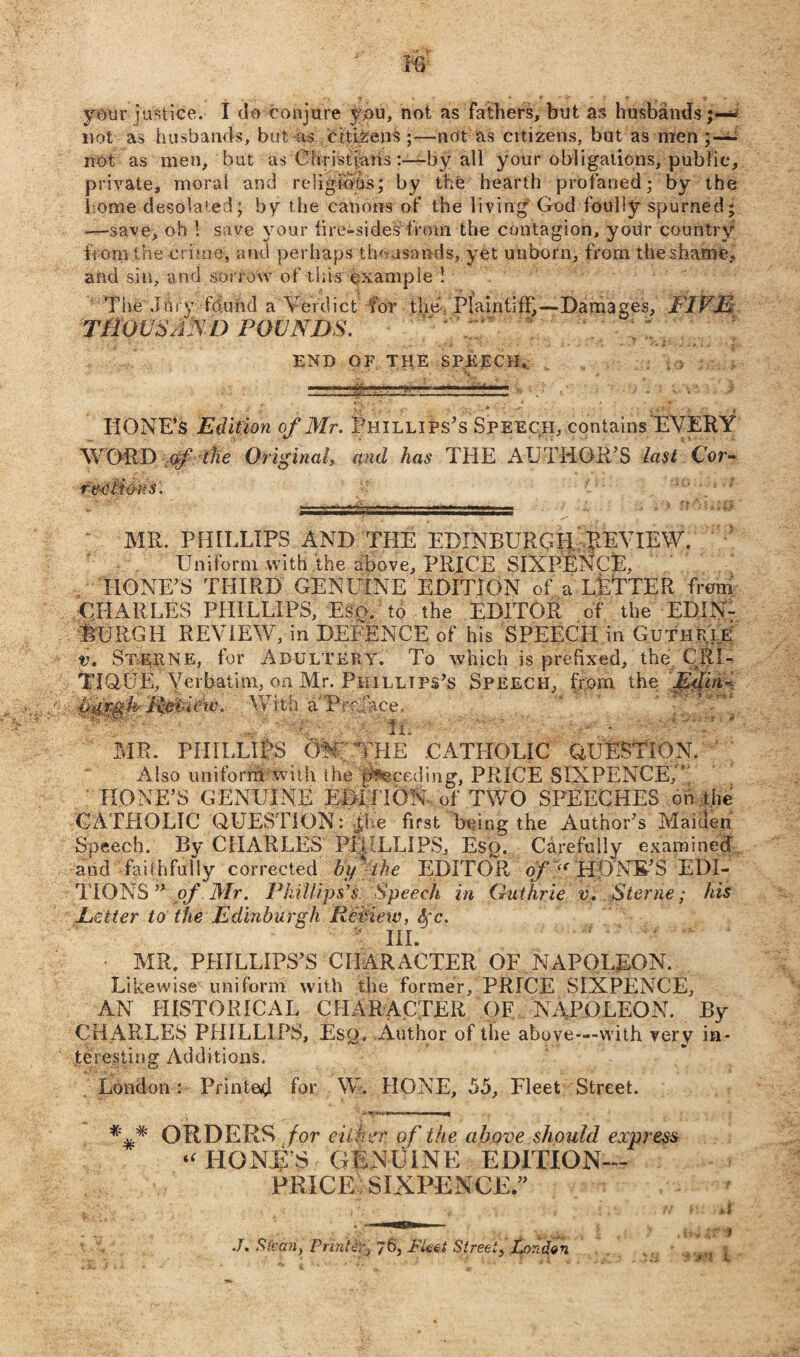 m your justice. I do conjure you, not as fathers, but as husbands;— not as husbands, but as citizens ;—ndt as citizens, but as nren ;— not as men, but as Christians by all your obligations, public, private, moral and religious; by the hearth profaned; by the home desolated; by the canons of the living God foully spurned -—save, oh 1 save your fire-sides'from the contagion, yoUr country from the crime, and perhaps thousands, yet unborn, from theshame, and sin, and sorrow of this example ! Tiie dory fo.utul a Verdict for the Plaintiff,—Damages, FIVE.: THOUSAND pounds. END GF THE SPEECH. sfe HONE’S Edition of Mr. Phillips's Speech, contains‘EVERY WORD 0/ the Original, and has THE AUTHOR’S last Cor¬ rections. • • MR. PHILLIPS AND THE EDINBURGH REVIEW. Uniform with the above, PRICE SIXPENCE, HONE’S THIRD GENUINE EDITION of a LETTER from CHARLES PHILLIPS, E$o. to the EDITOR of the EDIN¬ BURGH REVIEW, in DEFENCE of his SPEECH in Guthrie v. St-hpne, for Adultery. To which is prefixed, the CRI¬ TIQUE, Verbatim, on Mr. Phillips’s Speech, from the Edin-.. ■Uiirgh Review. With a'Pro.face. W- ' . ft. - MR. PHILLIPS OW' THE CATHOLIC QUESTION. Also uniform with the Receding, PRICE SIXPENCE, ' HONE’S GENUINE EDITION -of TWO SPEECHES on the CATHOLIC QUESTION: jhe first being the Author’s Maiden Speech. By CHARLES PHILLIPS, Eso. Carefully examined and faithfully corrected by%the EDITOR of i( HfJNE-’S EDI¬ TIONS ” of Mr. Phillips's Speech in Guthrie v. Sterne; his Letter to the Edmburgh Rehieiv, fyc.  III. ‘ ' MR. PHILLIPS’S CHARACTER OF NAPOLEON. Likewise uniform with the former, PRICE SIXPENCE, AN HISTORICAL CHARACTER OF NAPOLEON. By CHARLES PHILLIPS, Esq, Author of the above—with verv in¬ teresting Additions. London: Printed for W. HONE, 55, Fleet Street. v ORDERS/ or either of the above should express “ HONE’S GENUINE EDITION- PRICE SIXPENCE.” V^6