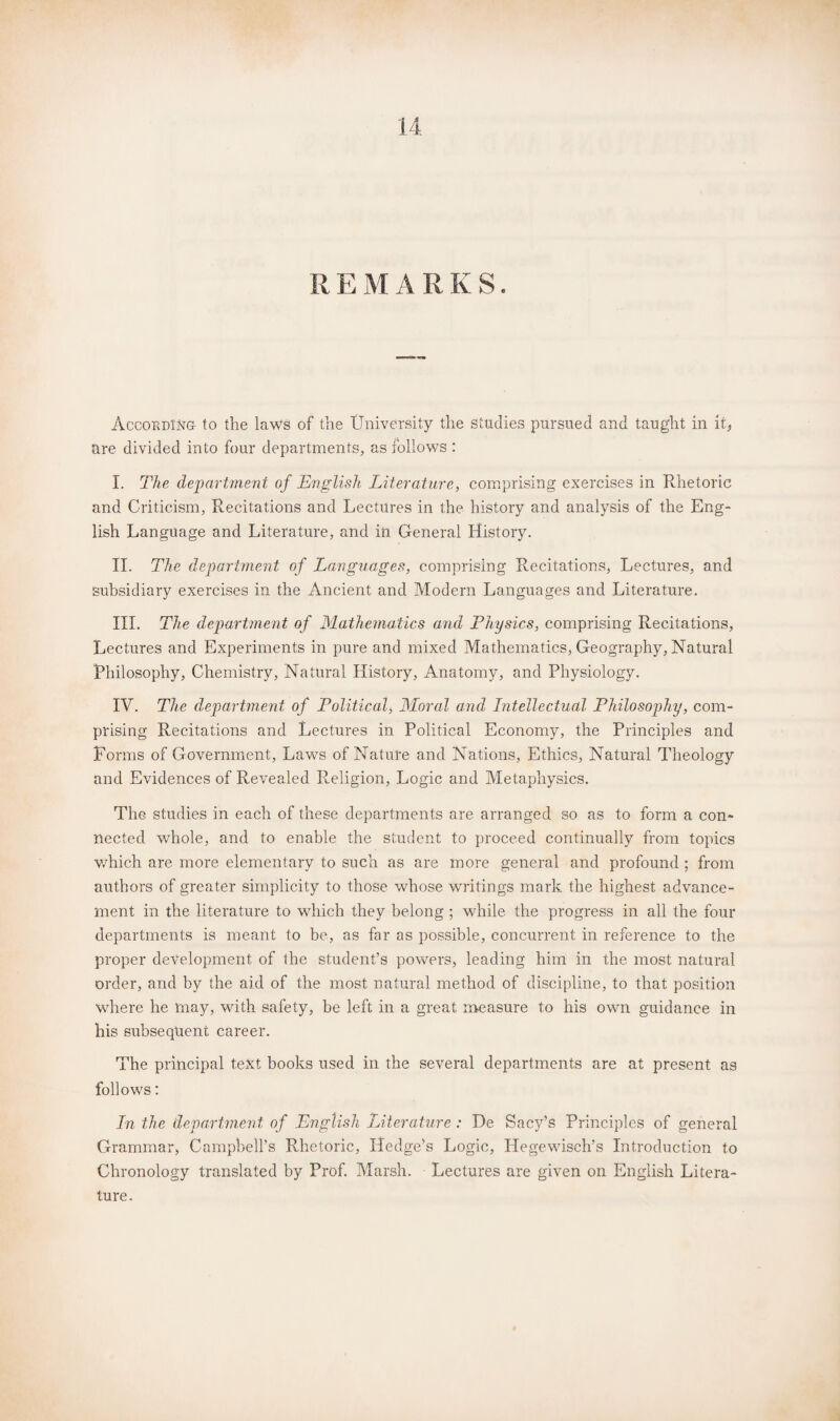 REMARKS. According to the laws of the University the Studies pursued and taught in it, are divided into four departments, as follows : I. The department of English Literature, comprising exercises in Rhetoric and Criticism, Recitations and Lectures in the history and analysis of the Eng¬ lish Language and Literature, and in General History. II. The department of Languages, comprising Recitations, Lectures, and subsidiary exercises in the Ancient and Modern Languages and Literature. III. The department of Mathematics and Physics, comprising Recitations, Lectures and Experiments in pure and mixed Mathematics, Geography, Natural Philosophy, Chemistry, Natural History, Anatomy, and Physiology. IV. The department of Political, Moral and Intellectual Philosophy, com¬ prising Recitations and Lectures in Political Economy, the Principles and Forms of Government, Laws of Nature and Nations, Ethics, Natural Theology and Evidences of Revealed Religion, Logic and Metaphysics. The studies in each of these departments are arranged so as to form a con¬ nected whole, and to enable the student to proceed continually from topics which are more elementary to such as are more general and profound ; from authors of greater simplicity to those whose writings mark the highest advance¬ ment in the literature to which they belong ; while the progress in all the four departments is meant to be, as far as possible, concurrent in reference to the proper development of the student’s powers, leading him in the most natural order, and by the aid of the most natural method of discipline, to that position where he may, with safety, be left in a great measure to his own guidance in his subsequent career. The principal text books used in the several departments are at present as follows: In the department of English Literature : De Sacy’s Principles of general Grammar, Campbell’s Rhetoric, Hedge's Logic, Ilegewisch’s Introduction to Chronology translated by Prof. Marsh. Lectures are given on English Litera¬ ture.