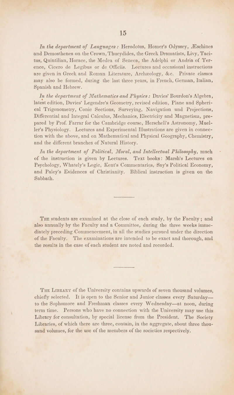 In the department of Languages: Herodotus, Homer’s Odyssey, iEschines and Demosthenes on the Crown, Thucydides, the Greek Dramatists, Livy, Taci¬ tus, Quintilian, Horace, the Medea of Seneca, the Adelphi or Andria of Ter¬ ence, Cicero de Legibus or de Officiis. Lectures and occasional instructions are given in Greek and Roman Literature, Archseology, &c. Private classes may also be formed, during the last three years, in French, German, Italian, Spanish and Hebrew. In the department of Mathematics and Physics: Davies’ Bourdon’s Algebra, latest edition, Davies’ Legendre’s Geometry, revised edition, Plane and Spheri¬ cal Trigonometry, Conic Sections, Surveying, Navigation und Projections, Differential and Integral Calculus, Mechanics, Electricity and Magnetism, pre¬ pared by Prof. Farrar for the Cambridge course, Herschell’s Astronomy, Muel¬ ler’s Physiology. Lectures and Experimental Illustrations are given in connec¬ tion with the above, and on Mathematical and Physical Geography, Chemistry, and the different branches of Natural History. In the department of Political, Moral, and Intellectual Philosophy, much of the instruction is given by Lectures. Text books: Marsh’s Lectures on Psychology, Whately’s Logic, Kent’s Commentaries, Say’s Political Economy, and Paley’s Evidences of Christianity. Biblical instruction is given on the Sabbath. The students are examined at the close of each study, by the Faculty; and also annually by the Faculty and a Committee, during the three weeks imme¬ diately preceding Commencement, in all the studies pursued under the direction of the Faculty. The examinations are intended to be exact and thorough, and the results in the case of each student are noted and recorded. The Library of the University contains upwards of seven thousand volumes, chiefly selected. It is open to the Senior and Junior classes every Saturday— to the Sophomore and Freshman classes every Wednesday—at noon, during term time. Persons who have no connection with the University may use this Library for consultation, by special license from the President. The Society Libraries, of which there are three, contain, in the aggregate, about three thou¬ sand volumes, for the use of the members of the societies respectively.