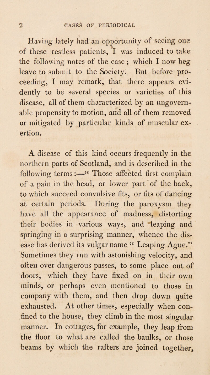 Having lately had an opportunity of seeing one of these restless patients, I was induced to take the following notes of the case; which I now beg leave to submit to the Society. But before pro¬ ceeding, I may remark, that there appears evi¬ dently to be several species or varieties of this disease, all of them characterized by an ungovern¬ able propensity to motion, and all of them removed or mitigated by particular kinds of muscular ex¬ ertion. A disease of this kind occurs frequently in the northern parts of Scotland, and is described in the following terms:—6C Those affected first complain of a pain in the head, or lower part of the back, to which succeed convulsive fits, or fits of dancing at certain periods. During the paroxysm they have all the appearance of madness, distorting their bodies in various ways, and Teaping and springing in a surprising manner, whence the dis¬ ease has derived its vulgar name u Leaping Ague/5 Sometimes they run with astonishing velocity, and often over dangerous passes, to some place out of doors, which they have fixed on in their own minds, or perhaps even mentioned to those in company with them, and then drop down quite exhausted. At other times, especially when con¬ fined to the house, they climb in the most singular manner. In cottages, for example, they leap from the floor to what are called the baulks, or those beams by which the rafters are joined together*