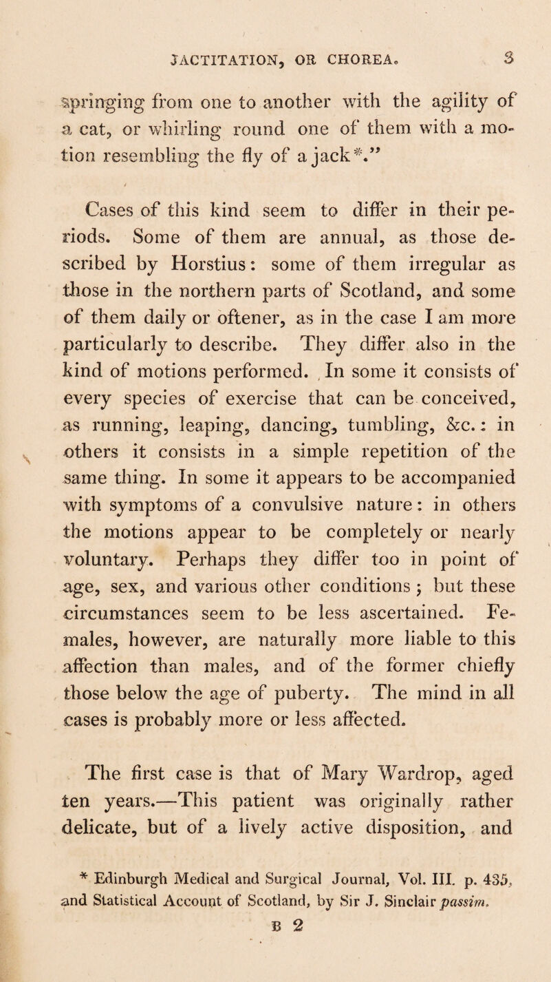 springing from one to another with the agility of a cat, or whirling round one of them with a mo¬ tion resembling the fly of a jack Cases of this kind seem to differ in their pe¬ riods. Some of them are annual, as those de¬ scribed by Horstius: some of them irregular as those in the northern parts of Scotland, and some of them daily or oftener, as in the case I am more particularly to describe. They differ also in the kind of motions performed. In some it consists of every species of exercise that can be conceived, as running, leaping, dancing, tumbling, &c.: in others it consists in a simple repetition of the same thing. In some it appears to be accompanied with symptoms of a convulsive nature: in others the motions appear to be completely or nearly voluntary. Perhaps they differ too in point of age, sex, and various other conditions ; but these circumstances seem to be less ascertained. Fe¬ males, however, are naturally more liable to this affection than males, and of the former chiefly those below the age of puberty. The mind in all cases is probably more or less affected. The first case is that of Mary War drop, aged ten years.—This patient was originally rather delicate, but of a lively active disposition, and * Edinburgh Medical and Surgical Journal, Vol. III. p. 435., and Statistical Account of Scotland, by Sir J. Sinclair passim. 13 2