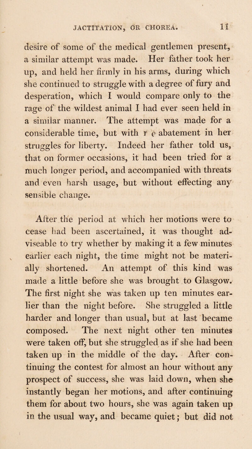 desire of some of the medical gentlemen present, a similar attempt was made. Her father took her up, and held her firmly in his arms, during which she continued to struggle with a degree of fury and desperation, which I would compare only to the rage of the wildest animal I had ever seen held in a similar manner. The attempt was made for a considerable time, but with r c abatement in her struggles for liberty. Indeed her father told us, that on former occasions, it had been tried for a much longer period, and accompanied with threats and even harsh usage, but without effecting any sensible change. After the period at winch her motions were to cease had been ascertained, it was thought ad- viseable to try whether by making it a few minutes earlier each night, the time might not be materi¬ ally shortened. An attempt of this kind was made a little before she was brought to Glasgow. The first night she was taken up ten minutes ear¬ lier than the night before. She struggled a little harder and longer than usual, but at last became composed. The next night other ten minutes were taken off, but she struggled as if she had been taken up in the middle of the day. After con¬ tinuing the contest for almost an hour without any prospect of success, she was laid down, when she instantly began her motions, and after continuing them for about two hours, she was again taken up in the usual way, and became quiet; but did not