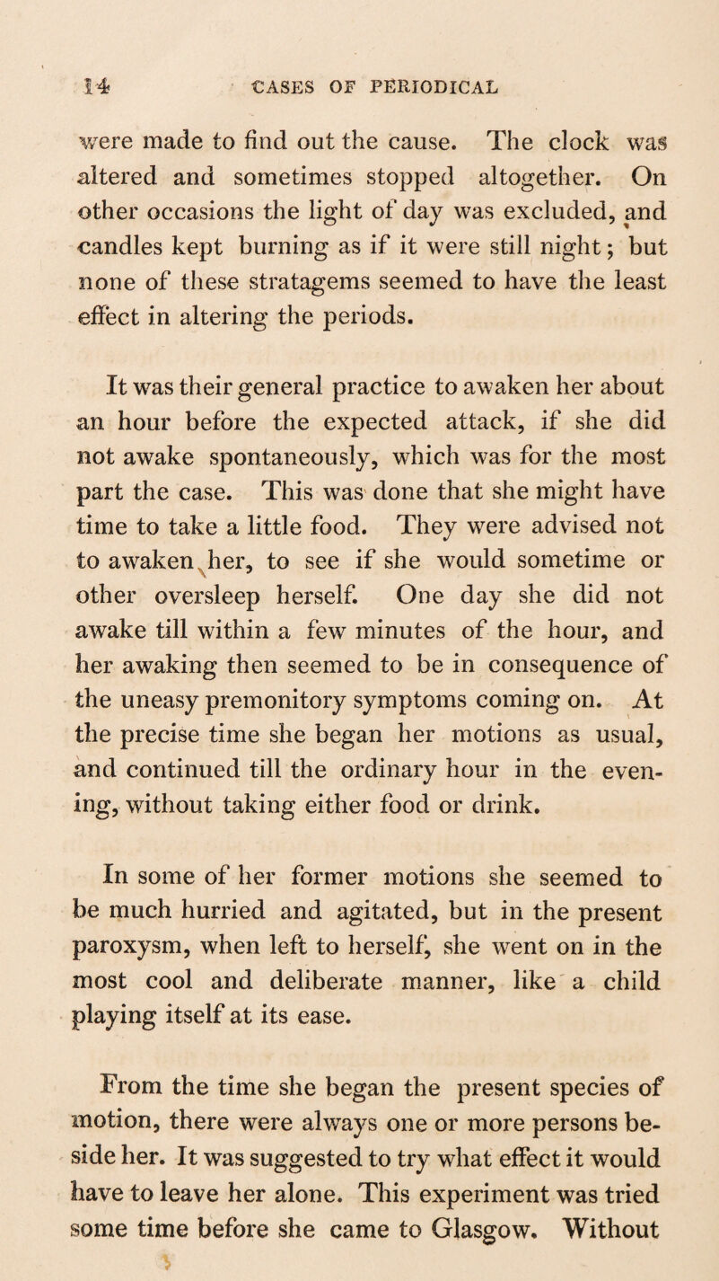 were made to find out the cause. The clock was altered and sometimes stopped altogether. On other occasions the light of day was excluded, and candles kept burning as if it were still night; but none of these stratagems seemed to have the least effect in altering the periods. It was their general practice to awaken her about an hour before the expected attack, if she did not awake spontaneously, which was for the most part the case. This was done that she might have time to take a little food. They were advised not to awaken her, to see if she would sometime or ■ other oversleep herself. One day she did not awake till within a few minutes of the hour, and her awaking then seemed to be in consequence of the uneasy premonitory symptoms coming on. At the precise time she began her motions as usual, and continued till the ordinary hour in the even- ing, without taking either food or drink. In some of her former motions she seemed to be much hurried and agitated, but in the present paroxysm, when left to herself, she w^ent on in the most cool and deliberate manner, like a child playing itself at its ease. From the time she began the present species of motion, there were always one or more persons be¬ side her. It was suggested to try what effect it would have to leave her alone. This experiment was tried some time before she came to Glasgow. Without