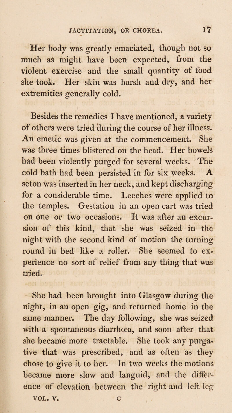 Her body was greatly emaciated, though not so much as might have been expected, from the violent exercise and the small quantity of food she took. Her skin was harsh and dry, and her extremities generally cold. Besides the remedies I have mentioned, a variety of others were tried during the course of her illness. An emetic was given at the commencement. She was three times blistered on the head. Her bowels had been violently purged for several weeks. The cold bath had been persisted in for six weeks. A seton was inserted in her neck, and kept discharging for a considerable time. Leeches were applied to the temples. Gestation in an open cart was tried on one or two occasions. It was after an excur¬ sion of this kind, that she was seized in the night with the second kind of motion the turning round in bed like a roller. She seemed to ex* perience no sort of relief from any thing that was tried. She had been brought into Glasgow during the night, in an open gig, and returned home in the same manner. The day following, she was seized with a spontaneous diarrhoea, and soon after that she became more tractable. She took any purga* tive that was prescribed, and as often as they chose to give it to her. In two weeks the motions became more slow and languid, and the differ* ence of elevation between the right and left leg VOL. v. c