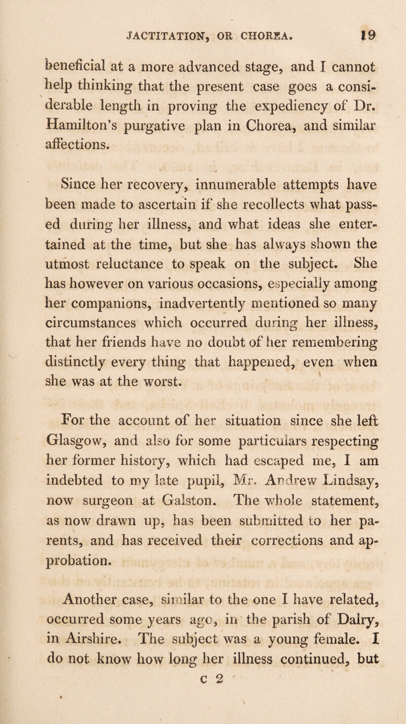 beneficial at a more advanced stage, and I cannot help thinking that the present case goes a consi¬ derable length in proving the expediency of Dr* Hamilton’s purgative plan in Chorea, and similar affections* t Since her recovery, innumerable attempts have been made to ascertain if she recollects what pass¬ ed during her illness, and what ideas she enter¬ tained at the time, but she has always shown the utmost reluctance to speak on the subject. She has however on various occasions, especially among her companions, inadvertently mentioned so many circumstances which occurred during her illness, that her friends have no doubt of her remembering distinctly every thing that happened, even when she was at the worst. For the account of her situation since she left Glasgow, and also for some particulars respecting her former history, which had escaped me, I am indebted to my late pupil, Mr, Andrew Lindsay, now surgeon at Galston. The whole statement, as now drawn up, has been submitted to her pa¬ rents, and has received their corrections and ap¬ probation. Another case, similar to the one I have related, occurred some years ago, in the parish of Dairy, in Airshire. The subject was a young female. I do not know how long her illness continued, but C 2