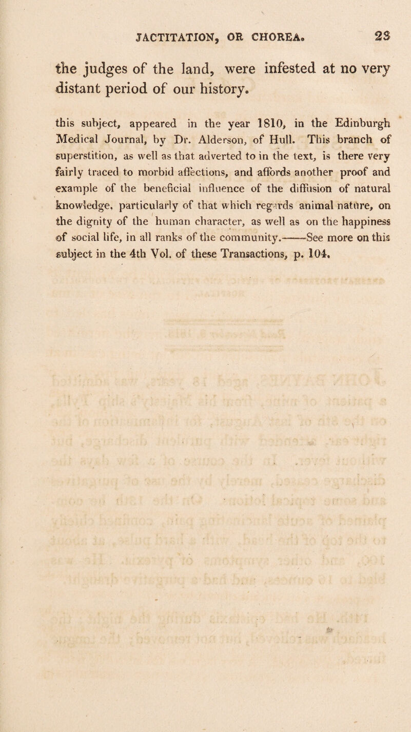 the judges of the land, were infested at no very distant period of our history. this subject, appeared in the year 1810, in the Edinburgh Medical Journal, by Dr. Alderson, of Hull. This branch of superstition, as well as that adverted to in the text, is there very fairly traced to morbid affections, and affords another proof and example of the beneficial influence of the diffusion of natural knowledge, particularly of that which regards animal nature, on the dignity of the human character, as well as on the happiness of social life, in all ranks of the community.—-—See more on this subject in the 4th Vol. of these Transactions, p. 104.