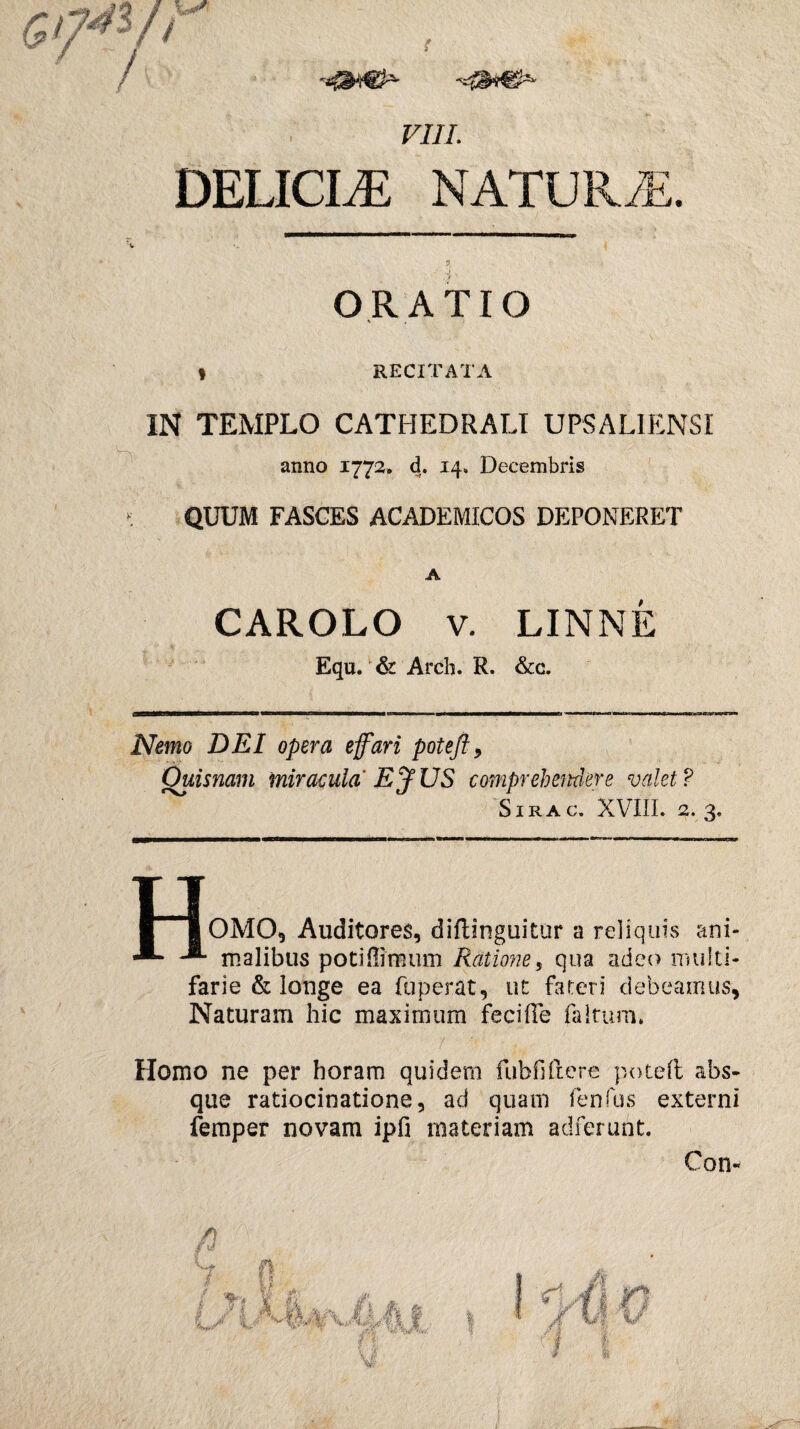 VIII. DELICIAE NATURAE. 9 ORATIO % t RECITATA IN TEMPLO CATHEDRALI UPSAUENSI anno 1772. d. 14» Decembris QUUM FASCES ACADEMICOS DEPONERET A CAROLO v. LINNE Equ/& Arcli. R. &c. Nemo DEI opera e fari poteftl9 Ouisnam miracula Ef US comprehendere valet ? SlRAC, XVIII. 2.3, u | IOMO, Auditores, difhnguitur a reliquis ani- -®“ malibus poti (limum Ratione 5 qua adeo multi¬ farie & longe ea fuperat, ut fateri debeamus, Naturam hic maximum feciffe faltum. Homo ne per horam quidem fubfiftere poteft abs¬ que ratiocinatione, ad quam fenfos externi femper novam ipfi materiam adierunt. Con-