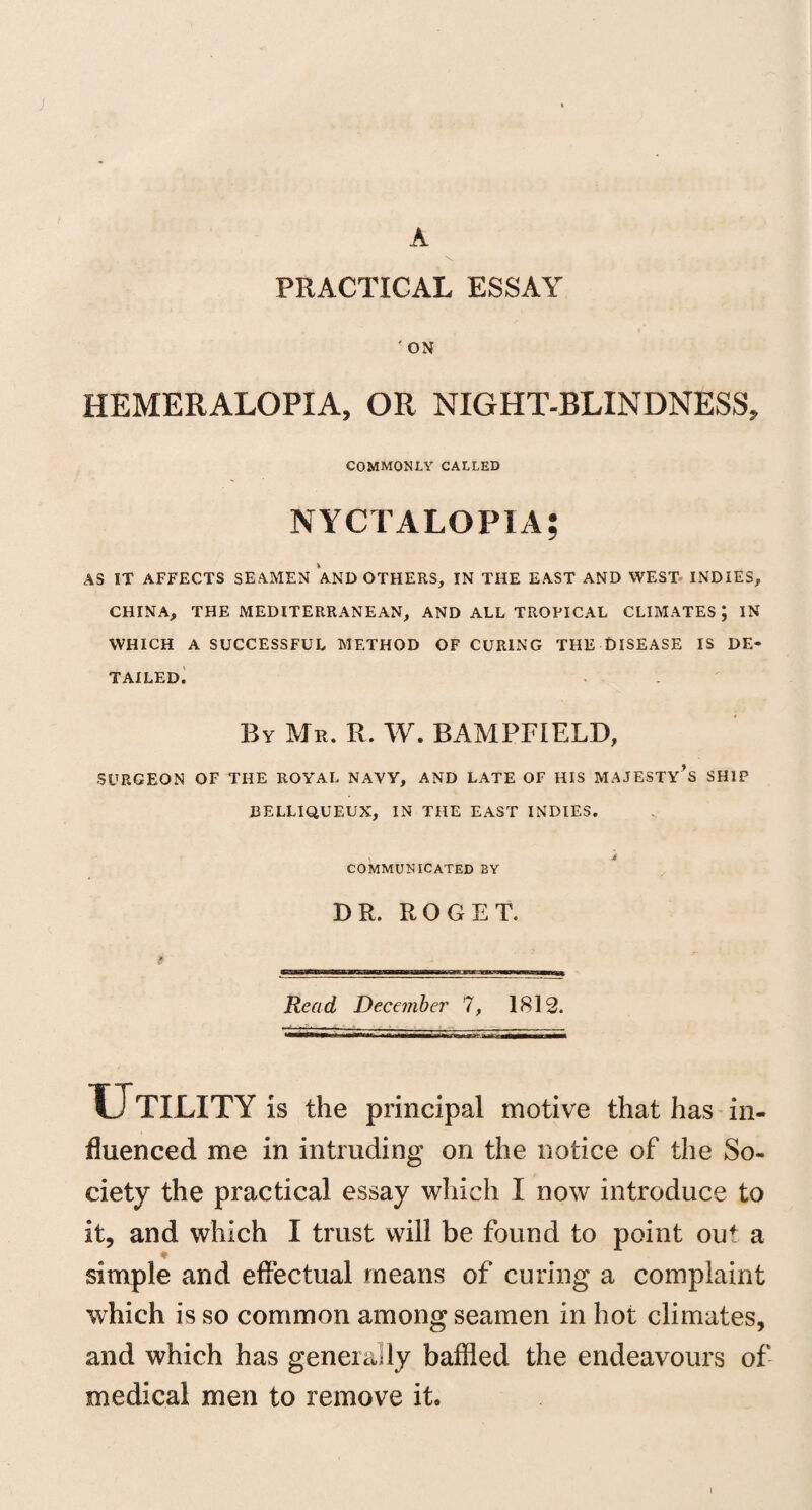 J A \ PRACTICAL ESSAY 'ON HEMERALOPIA, OR NIGHT-BLINDNESS, COMMONLY CALLED NYCTALOPIA; AS IT AFFECTS SEAMEN AND OTHERS, IN THE EAST AND WEST INDIES, CHINA, THE MEDITERRANEAN, AND ALL TROPICAL CLIMATES; IN WHICH A SUCCESSFUL METHOD OF CURING THE DISEASE IS DE¬ TAILED. By Mr. R. W. BAMPFIELD, SURGEON OF THE ROYAL NAVY, AND LATE OF HIS MAJESTY’S SHIP BELLIQUEUX, IN THE EAST INDIES. , * COMMUNICATED BY DR. ROGET. Read December 7, 1812. U TILITY is the principal motive that has in¬ fluenced me in intruding on the notice of the So¬ ciety the practical essay winch I now introduce to it, and which I trust will be found to point out a simple and effectual means of curing a complaint which is so common among seamen in hot climates, and which has generally baffled the endeavours of medical men to remove it. i