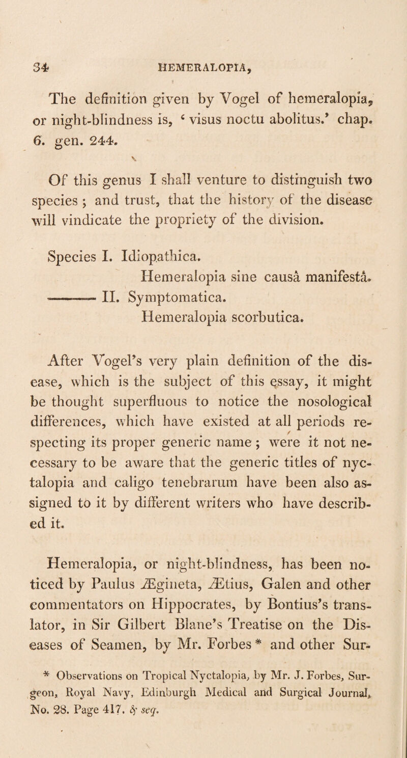 The definition given by Vogel of hemeralopia^ or night-blindness is, 6 visus noctu abolitus.’ chap. 6. gen. 244. V Of this genus I shall venture to distinguish two species ; and trust, that the history of the disease will vindicate the propriety of the division. Species I. Idiopathica. Hemeralopia sine causa manifesto ——— II. Symptomatica. Hemeralopia scorbutica. After Vogel’s very plain definition of the dis¬ ease, which is the subject of this essay, it might be thought superfluous to notice the nosological differences, which have existed at all periods re¬ specting its proper generic name ; were it not ne¬ cessary to be aware that the generic titles of nyc¬ talopia and caligo tenebrarum have been also as¬ signed to it by different writers who have describ¬ ed it. Hemeralopia, or night-blindness, has been no¬ ticed by Paulus iEgineta, iEtius, Galen and other commentators on Hippocrates, by Bontius’s trans¬ lator, in Sir Gilbert Blane’s Treatise on the Dis¬ eases of Seamen, by Mr. Forbes * and other Sur- * Observations on Tropical Nyctalopia, by Mr. J. Forbes, Sur¬ geon, Royal Navy, Edinburgh Medical and Surgical Journal* No. 28. Page 417. seq.