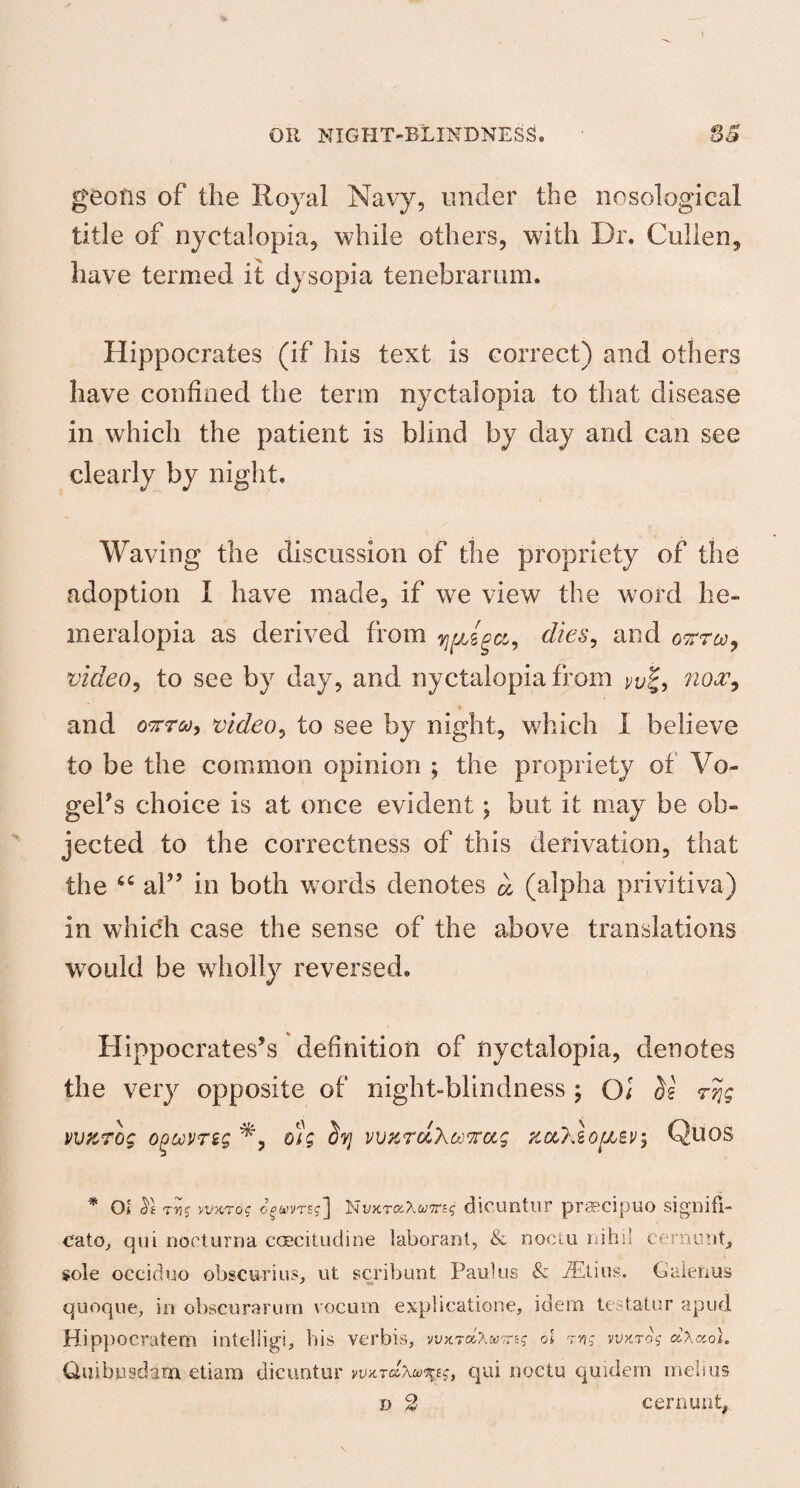 geofis of the Royal Navy, under the nosological title of nyctalopia, while others, with Dr. Cullen, have termed it dysopia tenebrarum. Hippocrates (if his text is correct) and others have confined the term nyctalopia to that disease in which the patient is blind by day and can see clearly by night. Waving the discussion of the propriety of the adoption I have made, if we view the word he¬ meralopia as derived from yjfjJpct, dies, and oktco, video, to see by day, and nyctalopia from ^ j, nooc, and oftra, video, to see by night, which I believe to be the common opinion ; the propriety of Vo¬ gel’s choice is at once evident; but it may be ob¬ jected to the correctness of this derivation, that the 66 al” in both words denotes (alpha privitiva) in which case the sense of the above translations wTould be wholly reversed. Hippocrates’s definition of nyctalopia, denotes the very opposite of night-blindness ; O; ^ rtjg WKTog o^uvrsg dig Stj vv%rd\ti7rccg zccXlofJLSv, Quos * O* tvs yjxros ogw»TEj] Nt/xTaXam? dicuntur praecipuo signifi- cato, qui nocturna coecitudine laborant, & noctu nihil cernunt, sole oceiduo obscurius, ut scribunt Paul us & -ZEtiiis. Galerms quoque, in obscurarurn vocum explicatione, idem testator apud Hippocratem intelligi, bis verbis, vvy.rdXooTcis ol tvs wktos d\ctol. Quibnsdam etiam dicuntur whtcIx^S) qui noctu quidem melius D 2 cernunt,