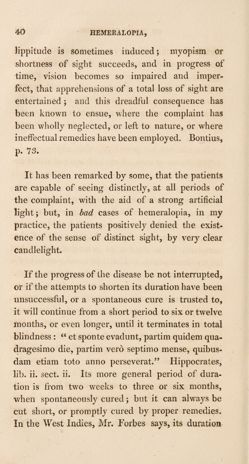 Jippitude is sometimes induced; myopism or shortness of sight succeeds, and in progress of time, vision becomes so impaired and imper¬ fect, that apprehensions of a total loss of sight are entertained ; and this dreadful consequence has been known to ensue, where the complaint has been wholly neglected, or left to nature, or where ineffectual remedies have been employed. Bontius, p. 73. It has been remarked by some, that the patients are capable of seeing distinctly, at all periods of the complaint, with the aid of a strong artificial light; but, in bad cases of hemeralopia, in my practice, the patients positively denied the exist¬ ence of the sense of distinct sight, by very clear candlelight. If the progress of the disease be not interrupted, or if the attempts to shorten its duration have been unsuccessful, or a spontaneous cure is trusted to, it will continue from a short period to six or twelve months, or even longer, until it terminates in total blindness : ci et sponte evadunt, partim quidem qua- dragesimo die, partim vero septimo mense, quibus- dam etiam toto anno perseverat.” Hippocrates, lib. ii. sect. ii. Its more general period of dura¬ tion is from two weeks to three or six months, when spontaneously cured; but it can always be cut short, or promptly cured by proper remedies. In the West Indies, Mr. Forbes says, its duration