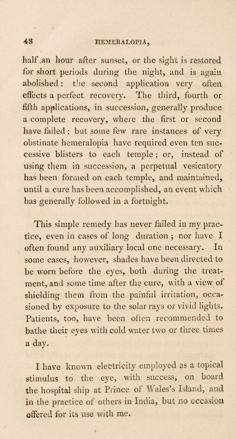 half .an hour after sunset, or the sight is restored for short periods during the night, and is again abolished: the second application very often effects a perfect recovery. The third, fourth or fifth applications, in succession, generally produce a complete recovery, where the first or second have failed; but some few rare instances of very obstinate hemeralopia have required even ten suc¬ cessive blisters to each temple; or, instead of using them in succession, a perpetual vesicatory has been formed on each temple, and maintained, until a cure has been accomplished, an event which has generally followed in a fortnight. This simple remedy has never failed in my prac¬ tice, even in cases of long duration ; nor have I often found any auxiliary local one necessary. In some cases, however, shades have been directed to be worn before the eyes, both during the treat¬ ment, and some time after the cure, with a view of shielding them from the painful irritation, occa¬ sioned by exposure to the solar rays or vivid lights. Patients, too, have been often recommended to bathe their eyes with cold water two or three times a day. I have known electricity employed as a topical stimulus to the eye, with success, on board the hospital ship at Prince of \\ ales’s Island, and in the practice of others in India, but no occasion offered for its use with me.