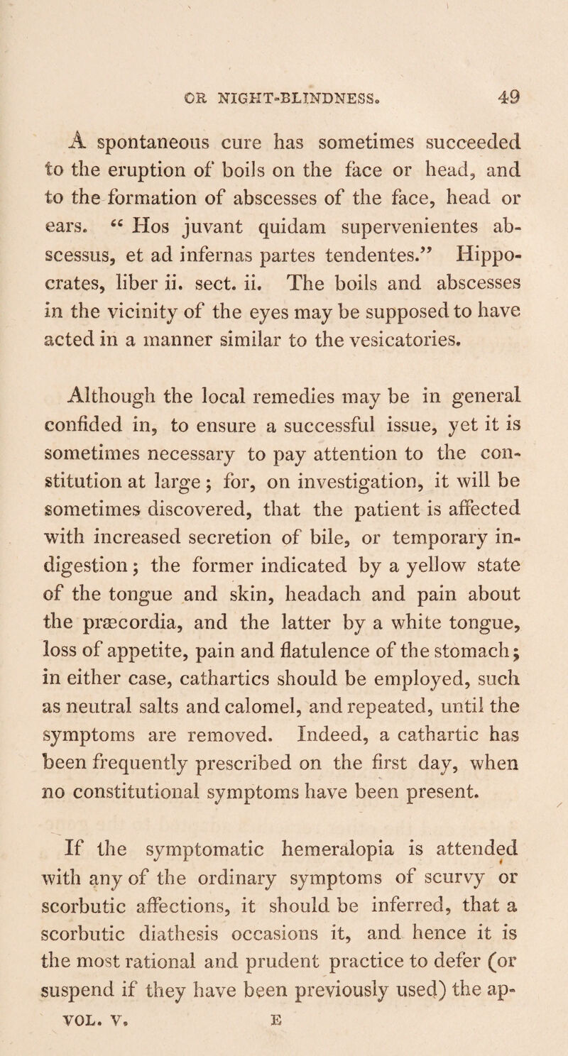 A spontaneous cure has sometimes succeeded to the eruption of boils on the face or head, and to the formation of abscesses of the face, head or ears. Hos juvant quidam supervenientes ab« scessus, et ad infernas partes tendentes.” Hippo¬ crates, liber ii. sect. ii. The boils and abscesses in the vicinity of the eyes may be supposed to have acted in a manner similar to the vesicatories. Although the local remedies may be in general confided in, to ensure a successful issue, yet it is sometimes necessary to pay attention to the con¬ stitution at large; for, on investigation, it will be sometimes discovered, that the patient is affected with increased secretion of bile, or temporary in¬ digestion ; the former indicated by a yellow state of the tongue and skin, headach and pain about the prsecordia, and the latter by a white tongue, loss of appetite, pain and flatulence of the stomach; in either case, cathartics should be employed, such as neutral salts and calomel, and repeated, until the symptoms are removed. Indeed, a cathartic has been frequently prescribed on the first day, when no constitutional symptoms have been present. If the symptomatic hemeralopia is attended with any of the ordinary symptoms of scurvy or scorbutic affections, it should be inferred, that a scorbutic diathesis occasions it, and hence it is the most rational and prudent practice to defer (or suspend if they have been previously used) the ap» VOL. v. E