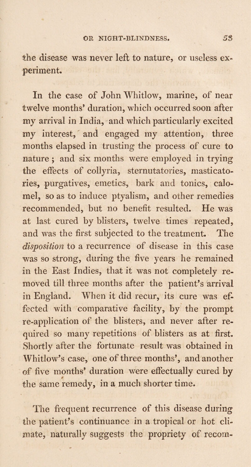 the disease was never left to nature, or useless ex* periment. In the case of John Whitlow, marine, of near twelve months’ duration, which occurred soon after my arrival in India, and which particularly excited / my interest, and engaged my attention, three months elapsed in trusting the process of cure to nature ; and six months were employed in trying the effects of collyria, sternutatories, masticato- ries, purgatives, emetics, bark and tonics, calo¬ mel, so as to induce ptyalism, and other remedies recommended, but no benefit resulted. He was at last cured by blisters, twelve times repeated, and was the first subjected to the treatment. The disposition to a recurrence of disease in this case was so strong, during the five years he remained in the East Indies, that it was not completely re¬ moved till three months after the patient’s arrival in England. When it did recur, its cure was ef¬ fected with comparative facility, by the prompt re-application of the blisters, and never after re¬ quired so many repetitions of blisters as at first. Shortly after the fortunate result was obtained in Whitlow’s case, one of three months’, and another of five months’ duration were effectually cured by the same remedy, in a much shorter time. The frequent recurrence of this disease during the patient’s continuance in a tropical or hot cli¬ mate, naturally suggests the propriety of recom-