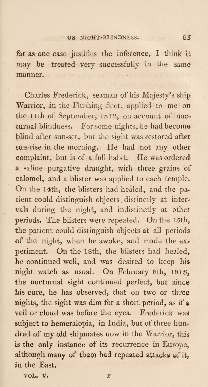 far as one case justifies the inference, I think it may be treated very successfully in the same manner® Charles Frederick, seaman of his Majesty’s ship Warrior, in the Flushing fleet, applied to me on the llth of September, 1812, on account of noc¬ turnal blindness. For some nights, he had become blind after sun-set, but the sight was restored after sun-rise in the morning. He had not any other complaint, but is of a full habit. He was ordered a saline purgative draught, with three grains of calomel, and a blister was applied to each temple* On the 14th, the blisters had healed, and the pa¬ tient could distinguish objects distinctly at inter* m vals during the night, and indistinctly at other periods. The blisters were repeated. On the 15th, the patient could distinguish objects at all periods of the night, when he awoke, and made the ex¬ periment. On the 18th, the blisters had healed, he continued well, and was desired to keep his night watch as usual. On February 8th, 1818, the nocturnal sight continued perfect, but since his cure, he has observed, that on two or three nights, the sight was dim for a short period, as if & veil or cloud was before the eyes. Frederick wa$ subject to hemeralopia, in India, but of three hun¬ dred of my old shipmates now in the Warrior, this is the only instance of its recurrence in Europe, although many of them had repeated attacks of it, in the East, t VOL, V.