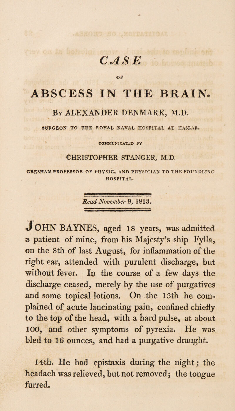 CASE OF ABSCESS IN THE BRAIN. By ALEXANDER DENMARK, M.D. SURGEON TO THE ROYAL NAVAL HOSPITAL AT HASLAR. 1 communicated by CHRISTOPHER STANGER, M.D. GRESHAM PROFESSOR OF PHYSIC, AND PHYSICIAN TO THE FOUNDLING HOSPITAL. asmmitfammBaBammmgmsMmammmmmmBaBESBmmuka Read November 9, 1813. John BAYNES, aged 18 years, was admitted a patient of mine, from his Majesty’s ship Fylla, on the 8th of last August, for inflammation of the right ear, attended with purulent discharge, but without fever. In the course of a few days the discharge ceased, merely by the use of purgatives and some topical lotions. On the 13th he com¬ plained of acute lancinating pain, confined chiefly to the top of the head, with a hard pulse, at about 100, and other symptoms of pyrexia. He was bled to 16 ounces, and had a purgative draught. 14th. He had epistaxis during the night; the headach was relieved, but not removed; the tongue furred*