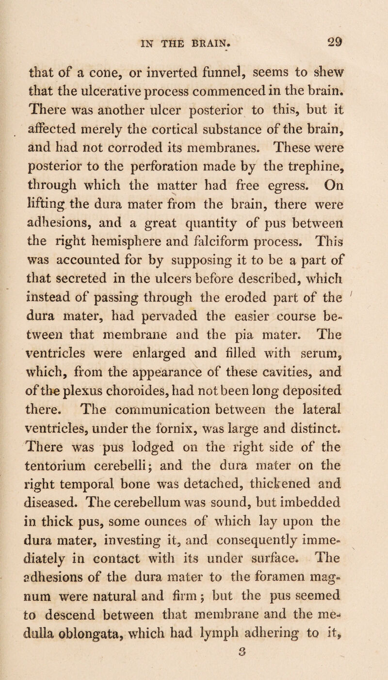 that of a cone, or inverted funnel, seems to shew that the ulcerative process commenced in the brain. There was another ulcer posterior to this, but it affected merely the cortical substance of the brain, and had not corroded its membranes. These were posterior to the perforation made by the trephine, through which the matter had free egress. On lifting the dura mater from the brain, there were adhesions, and a great quantity of pus between the right hemisphere and falciform process. This was accounted for by supposing it to be a part of that secreted in the ulcers before described, which instead of passing through the eroded part of the dura mater, had pervaded the easier course be¬ tween that membrane and the pia mater. The ventricles were enlarged and filed with serum, which, from the appearance of these cavities, and of the plexus choroides, had not been long deposited there. The communication between the lateral ventricles, under the fornix, was large and distinct. There was pus lodged on the right side of the tentorium cerebelli; and the dura mater on the right temporal bone was detached, thickened and diseased. The cerebellum was sound, but imbedded in thick pus, some ounces of which lay upon the dura mater, investing it, and consequently imme¬ diately in contact with its under surface. The adhesions of the dura mater to the foramen mag¬ num were natural and firm \ but the pus seemed to descend between that membrane and the me¬ dulla oblongata, which had lymph adhering to it.