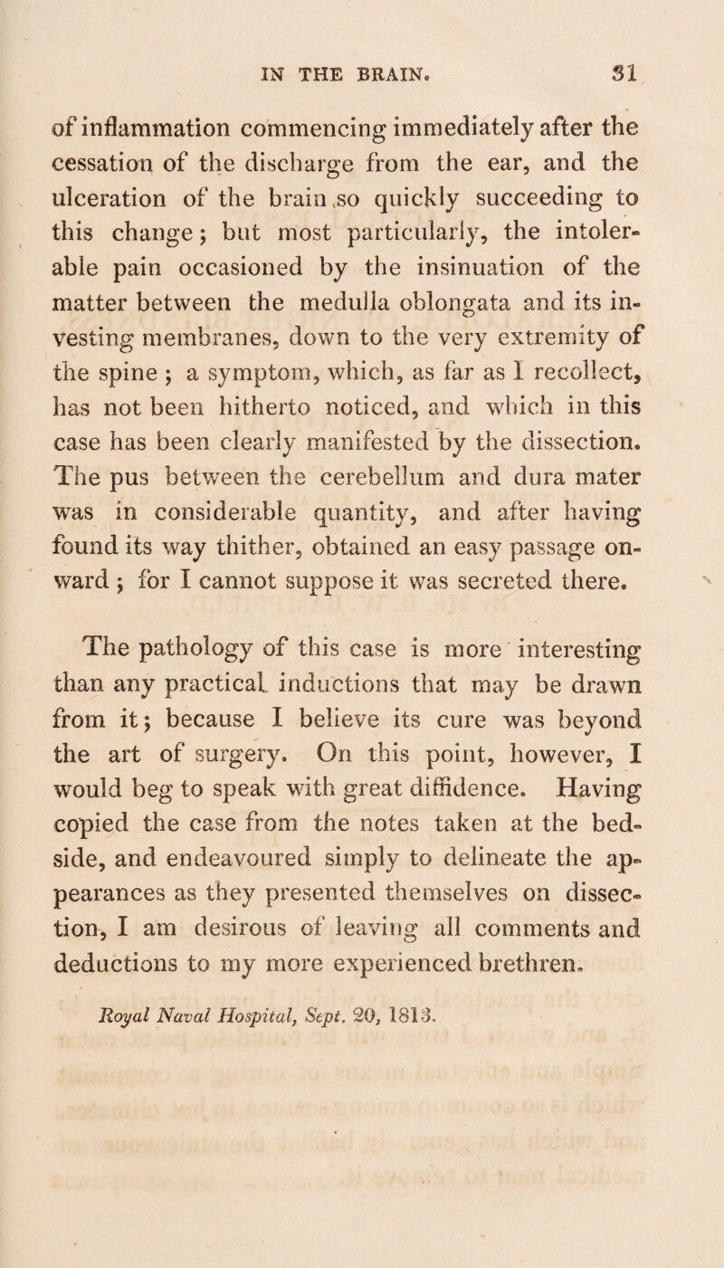 of inflammation commencing immediately after the cessation of the discharge from the ear, and the ulceration of the brain so quickly succeeding to this change; but most particularly, the intoler¬ able pain occasioned by the insinuation of the matter between the medulla oblongata and its in¬ vesting membranes, down to the very extremity of the spine ; a symptom, which, as far as I recollect, has not been hitherto noticed, and which in this case has been clearly manifested by the dissection® The pus between the cerebellum and dura mater was in considerable quantity, and after having found its way thither, obtained an easy passage on¬ ward ; for I cannot suppose it was secreted there. The pathology of this case is more interesting than any practical inductions that may be drawn from it; because I believe its cure was beyond the art of surgery. On this point, however, I would beg to speak with great diffidence. Having copied the case from the notes taken at the bed¬ side, and endeavoured simply to delineate the ap¬ pearances as they presented themselves on dissec¬ tion, I am desirous of leaving all comments and deductions to my more experienced brethren. Royal Naval Hospital, Sept. 20, 1813.