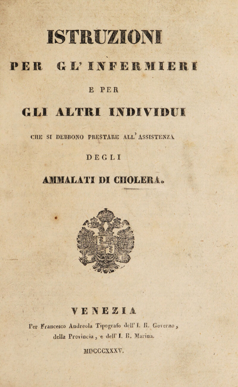 ISTRUZIONI PER GL’ INFERMIERI E PER GEI ALTRI INDIVIDUI CHE SI DEBBONO PRESTARE ALL ASSISTENZA DEGLI AMMALATI DI CHOLERA. VENEZIA Per Francesco Àndreola Tipografo dell’I. IT Governo> della Provincia 5 e dell’ I. K, Marina, MDCCCXXXY.