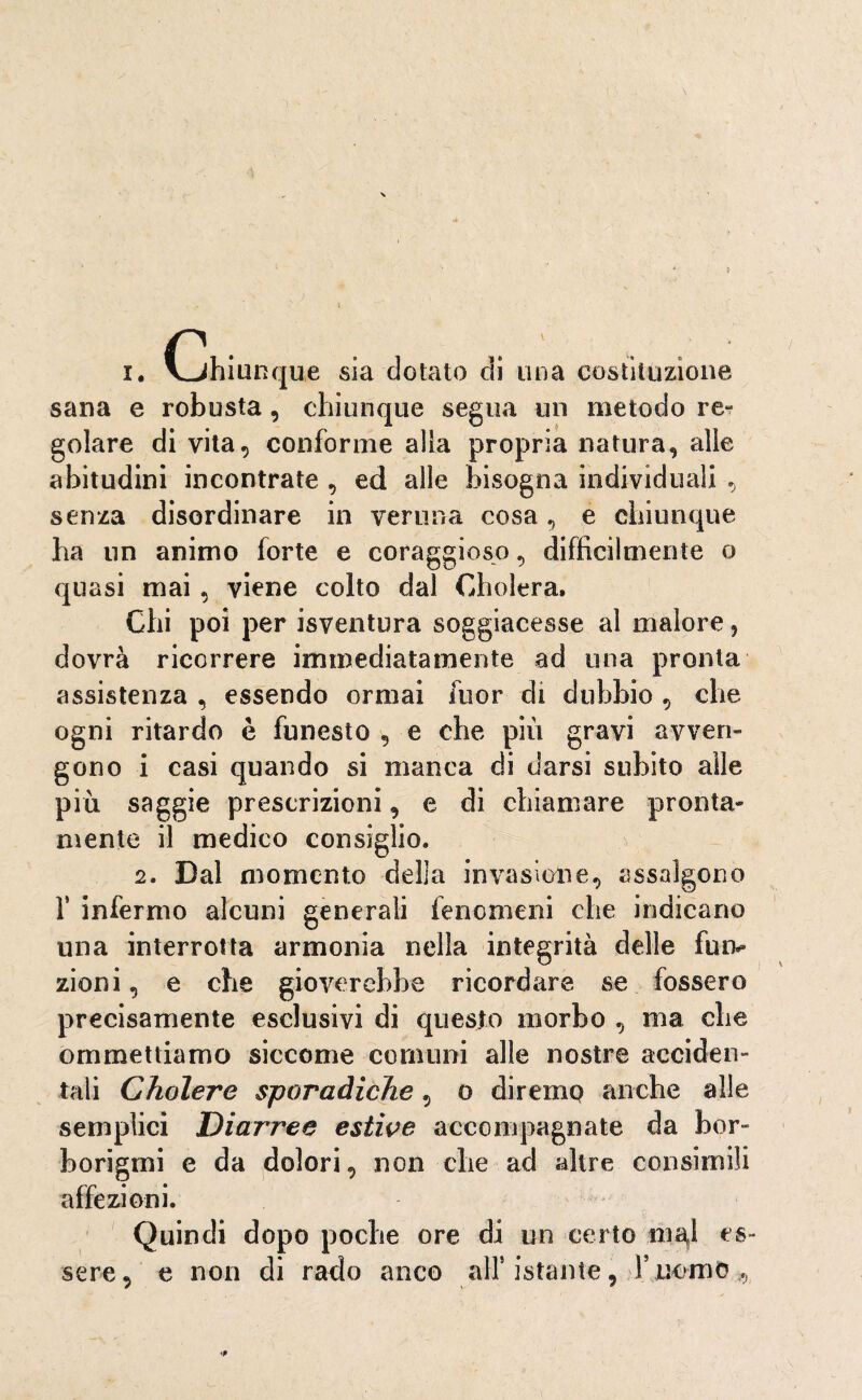 i. (Chiunque sia dotato di una costituzione sana e robusta, chiunque segua un metodo re- golare di vita, conforme alla propria natura, alle abitudini incontrate , ed alle bisogna individuali , senza disordinare in veruna cosa, e chiunque ha un animo forte e coraggioso, difficilmente o quasi mai , viene colto dal Gholera. Chi poi per isventura soggiacesse al malore, dovrà ricorrere immediatamente ad una pronta assistenza , essendo ormai fuor di dubbio , che ogni ritardo è funesto , e che piu gravi avven¬ gono i casi quando si manca di darsi subito alle più saggie prescrizioni, e di chiamare pronta* mente il medico consiglio. 2. Dal momento della invasione, assalgono f infermo alcuni generali fenomeni che indicano una interrotta armonia nella integrità delle fui> zioni, e che gioverebbe ricordare se fossero precisamente esclusivi di questo morbo , ma che ommettiamo siccome comuni alle nostre acciden¬ tali Cholere sporadiche, o diremo anche alle semplici Diarree estive accompagnate da bor¬ borigmi e da dolori, non che ad altre consimili affezioni. Quindi dopo poche ore di un certo ingl es¬ sere, e non di rado anco all5 istante, Y.uomo^