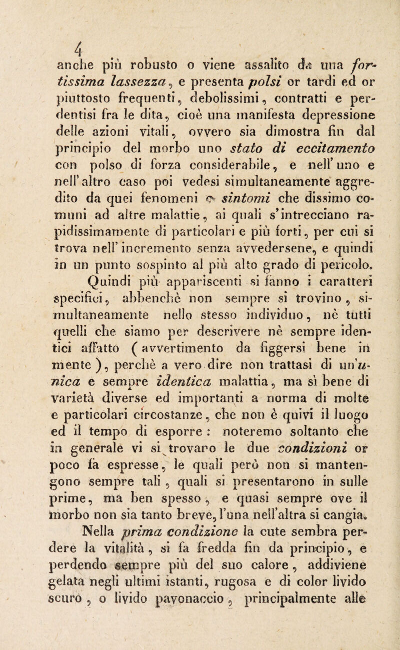 anche più robusto o viene assalito cbt una for¬ tissima lassezza , e presenta polsi or tardi ed or piuttosto frequenti, debolissimi, contratti e per- dentisi fra le dita, cioè una manifesta depressione delle azioni vitali, ovvero sia dimostra fin dal principio del morbo uno stato di eccitamento con polso di forza considerabile, e nell’uno e nell’altro caso poi vedesi simultaneamente aggre¬ dito da quei fenomeni o- sìntomi che dissimo co¬ muni ad altre malattie, ai quali s’intrecciano ra- pidissiinamente di particolari e più forti, per cui si trova nell’ incremento senza avvedersene, e quindi in un punto sospinto al più alto grado di pericolo. Quindi più appariscenti si fanno i caratteri specifici, abbenehè non sempre si trovino, si¬ multaneamente nello stesso individuo, nè tutti quelli che siamo per descrivere nè sempre iden¬ tici affatto ( avvertimento da figgersi bene in mente), perchè a vero dire non trattasi di un’w- nica e sempre identica malattia, ma sì bene di varietà diverse ed importanti a norma di molte e particolari circostanze, che non è quivi il luogo ed il tempo di esporre : noteremo soltanto che in generale vi si trovano le due condizioni or poco fa espresse, le quali però non si manten¬ gono sempre tali , quali si presentarono in sulle prime, ma ben spesso, e quasi sempre ove il morbo non sia tanto breve. Fona nell’altra si cangia. Nella prima condizione la cute sembra per¬ dere la vitalità , si fa fredda fin da principio, e perdendo sempre più del suo calore , addiviene gelata negli ultimi istanti, rugosa e di color livido scuro , o livido pavonaccio, principalmente alle