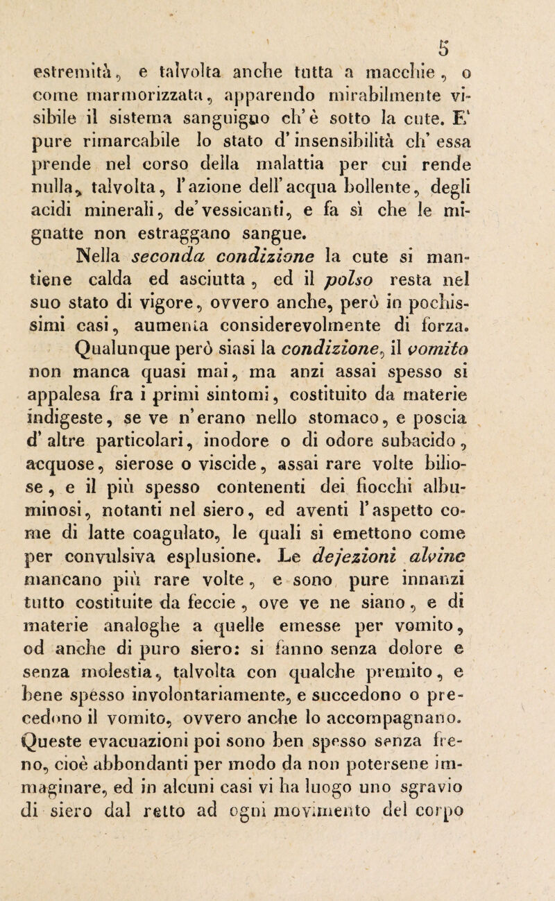 estremità., e talvolta anche tutta a macchie, o come marmorizzata, apparendo mirabilmente vi¬ sibile il sistema sanguigno eh’è sotto la cute. E4 pure rimarcabile lo stato d’insensibilità eh’ essa prende nel corso della malattia per cui rende nulla* talvolta, Fazione dell’acqua bollente, degli acidi minerali, de’vessicanti, e fa si che le mi¬ gnatte non estraggano sangue. Nella seconda condizione la cute si man¬ tiene calda ed asciutta , ed il polso resta nel suo stato di vigore, ovvero anche, però in pochis¬ simi casi, aumenta considerevolmente di forza» Qualunque però siasi la condizione, il vomito non manca quasi mai, ma anzi assai spesso si appalesa fra i primi sintomi, costituito da materie indigeste, se ve n’erano nello stomaco, e poscia d’altre particolari, inodore o di odore subacido, acquose, sierose o viscide, assai rare volte bilio¬ se, e il più spesso contenenti dei fiocchi albu¬ minosi, notanti nel siero, ed aventi l’aspetto co¬ me di latte coagulato, le quali si emettono come per convulsiva esplusione. Le deiezioni alvine mancano più rare volte, e sono pure innanzi tutto costituite da feccie , ove ve ne siano, e di materie analoghe a quelle emesse per vomito, od anche di puro siero; si fanno senza dolore e senza molestia, talvolta con qualche premito, e bene spesso involontariamente, e succedono o pre¬ cedono il vomito, ovvero anche lo accompagnano. Queste evacuazioni poi sono ben spesso senza fre¬ no, cioè abbondanti per modo da non potersene im¬ maginare, ed in alcuni casi vi ha luogo uno sgravio di siero dal retto ad ogni movimento del corpo